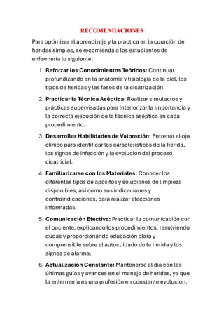 RECOMENDACIONES
Para optimizar el aprendizaje y la práctica en la curación de
heridas simples, se recomienda a los estudiantes de
enfermería lo siguiente:
1. Reforzar los Conocimientos Teóricos: Continuar
profundizando en la anatomía y fisiología de la piel, los
tipos de heridas y las fases de la cicatrización.
2. Practicar la Técnica Aséptica: Realizar simulacros y
prácticas supervisadas para interiorizar la importancia y
la correcta ejecución de la técnica aséptica en cada
procedimiento.
3. Desarrollar Habilidades de Valoración: Entrenar el ojo
clínico para identificar las características de la herida,
los signos de infección y la evolución del proceso
cicatricial.
4. Familiarizarse con los Materiales: Conocer los
diferentes tipos de apósitos y soluciones de limpieza
disponibles, así como sus indicaciones y
contraindicaciones, para realizar elecciones
informadas.
5. Comunicación Efectiva: Practicar la comunicación con
el paciente, explicando los procedimientos, resolviendo
dudas y proporcionando educación clara y
comprensible sobre el autocuidado de la herida y los
signos de alarma.
6. Actualización Constante: Mantenerse al día con las
últimas guías y avances en el manejo de heridas, ya que
la enfermería es una profesión en constante evolución.
 