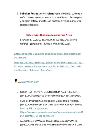 7. Solicitar Retroalimentación: Pedir a los instructores y
enfermeros con experiencia que evalúen su desempeño
y brinden retroalimentación constructiva para mejorar
sus habilidades.
Referencias Bibliográficas (Norma APA)
• Brunner, L. S., & Suddarth, D. S. (2018). Enfermería
médico-quirúrgica (14.ª ed.). Wolters Kluwer.
La Búsqueda de Google ha encontrado contenido parecido,
como este:
Detalles del libro - ISBN-13. 978-8417370619. - Edición. 14a. -
Editorial. Wolters Kluwer Health. - Accesibilidad. - Fecha de
publicación. - Idioma. - Tamaño ...
www.amazon.com
• Potter, P. A., Perry, A. G., Stockert, P. A., & Hall, A. M.
(2018). Fundamentos de enfermería (9.ª ed.). Elsevier.
• Guía de Práctica Clínica para el Cuidado de Heridas.
(2018). Consejo General de Enfermería. Recuperado de
Insertar URL si aplica, ej:
https://www.enfermeria.es/docs/publicaciones/guias/G
UIA_COMPLETA_HERIDAS.pdf
• World Union of Wound Healing Societies (WUWHS).
(2020). Consensus Document: Optimising Wound Care
 