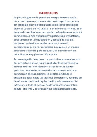 INTRODUCCION
La piel, el órgano más grande del cuerpo humano, actúa
como una barrera protectora vital contra agentes externos.
Sin embargo, su integridad puede verse comprometida por
diversas causas, dando lugar a la formación de heridas. En el
ámbito de la enfermería, la curación de heridas es una de las
competencias más frecuentes y significativas, impactando
directamente en la recuperación y calidad de vida del
paciente. Las heridas simples, aunque a menudo
consideradas de menor complejidad, requieren un manejo
adecuado y riguroso para asegurar una cicatrización sin
complicaciones y prevenir infecciones.
Esta monografía tiene como propósito fundamental ser una
herramienta de apoyo para los estudiantes de enfermería,
brindándoles los conocimientos teóricos y las pautas
prácticas necesarias para abordar de manera efectiva la
curación de heridas simples. Se explorarán desde la
anatomía básica hasta las técnicas de curación, pasando por
la valoración de la herida y las medidas de prevención de
infecciones, todo ello con el fin de fomentar una práctica
segura, eficiente y centrada en el bienestar del paciente.
 