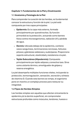 Capítulo 1: Fundamentos de la Piel y Cicatrización
1.1 Anatomía y Fisiología de la Piel
Para comprender la curación de las heridas, es fundamental
conocer la estructura y función de la piel. La piel está
compuesta por tres capas principales:
• Epidermis: Es la capa más externa, formada
principalmente por queratinocitos. Su función
primordial es la protección, actuando como barrera
física contra microorganismos, radiación UV y pérdida
de agua.
• Dermis: Ubicada debajo de la epidermis, contiene
vasos sanguíneos, terminaciones nerviosas, folículos
pilosos y glándulas sebáceas y sudoríparas. Proporciona
soporte estructural, elasticidad y resistencia a la piel.
• Tejido Subcutáneo (Hipodermis): Compuesto
principalmente por tejido adiposo y conectivo laxo. Sirve
como aislante térmico, amortiguador de golpes y
reserva energética.
La piel desempeña múltiples funciones vitales, incluyendo la
protección, termorregulación, sensación, excreción y síntesis
de vitamina D. Cuando esta barrera se rompe, el organismo
pone en marcha un complejo proceso para restaurar su
integridad.
1.2 Tipos de Heridas Simples
Las heridas simples son aquellas que afectan únicamente la
epidermis y/o la dermis superficial, sin comprometer
estructuras profundas como músculos, tendones, huesos o
 