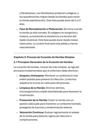 y fibroblastos). Los fibroblastos producen colágeno, y
los queratinocitos migran desde los bordes para cerrar
la herida (epitelización). Esta fase puede durar de 5 a 21
días.
• Fase de Remodelación o Maduración: Se inicia cuando
la herida ya está cerrada. El colágeno se reorganiza y
madura, aumentando la resistencia a la tensión del
tejido cicatricial. Esta fase puede durar desde meses
hasta años. La cicatriz final será más pálida y menos
vascularizada.
Capítulo 2: Proceso de Curación de Heridas Simples
2.1 Principios Generales de la Curación de Heridas
La curación de heridas, incluso las más simples, se rige por
principios fundamentales que el enfermero debe dominar:
• Asepsia y Antisepsia: Mantener un ambiente lo más
estéril posible para prevenir la infección. La técnica
aséptica es crucial en cada paso del proceso.
• Limpieza de la Herida: Eliminar detritos,
microorganismos y tejido desvitalizado para favorecer la
cicatrización.
• Protección de la Herida: Cubrir la herida con un
apósito adecuado para mantener un ambiente húmedo,
protegerla de traumas y contaminación externa.
• Valoración Continua: Evaluar regularmente el estado
de la herida para detectar signos de infección o
complicaciones.
 