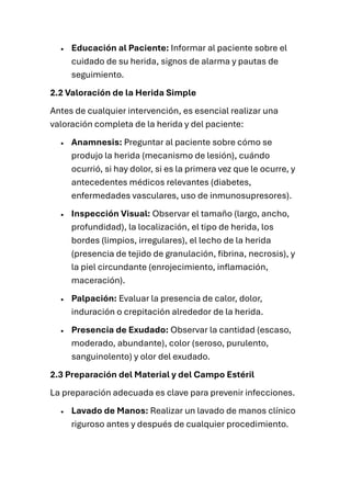 • Educación al Paciente: Informar al paciente sobre el
cuidado de su herida, signos de alarma y pautas de
seguimiento.
2.2 Valoración de la Herida Simple
Antes de cualquier intervención, es esencial realizar una
valoración completa de la herida y del paciente:
• Anamnesis: Preguntar al paciente sobre cómo se
produjo la herida (mecanismo de lesión), cuándo
ocurrió, si hay dolor, si es la primera vez que le ocurre, y
antecedentes médicos relevantes (diabetes,
enfermedades vasculares, uso de inmunosupresores).
• Inspección Visual: Observar el tamaño (largo, ancho,
profundidad), la localización, el tipo de herida, los
bordes (limpios, irregulares), el lecho de la herida
(presencia de tejido de granulación, fibrina, necrosis), y
la piel circundante (enrojecimiento, inflamación,
maceración).
• Palpación: Evaluar la presencia de calor, dolor,
induración o crepitación alrededor de la herida.
• Presencia de Exudado: Observar la cantidad (escaso,
moderado, abundante), color (seroso, purulento,
sanguinolento) y olor del exudado.
2.3 Preparación del Material y del Campo Estéril
La preparación adecuada es clave para prevenir infecciones.
• Lavado de Manos: Realizar un lavado de manos clínico
riguroso antes y después de cualquier procedimiento.
 