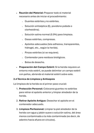 • Reunión del Material: Preparar todo el material
necesario antes de iniciar el procedimiento:
o Guantes estériles y no estériles.
o Solución antiséptica (Ej. povidona yodada o
clorhexidina).
o Solución salina normal (0.9%) para limpieza.
o Gasas estériles, compresas.
o Apósitos adecuados (tela adhesiva, transparentes,
hidrogel, etc., según la herida).
o Pinzas estériles (si se requiere).
o Contenedor para residuos biológicos.
o Bolsa de desecho.
• Preparación del Campo Estéril: Si la herida requiere un
entorno más estéril, se puede delimitar un campo estéril
con paños, abriendo el material estéril sobre este.
2.4 Técnica de Limpieza y Antisepsia
La limpieza de la herida es el primer paso crucial:
1. Protección Personal: Colocarse guantes no estériles
para retirar el apósito anterior y limpiar alrededor de la
herida.
2. Retirar Apósito Antiguo: Desechar el apósito en el
contenedor adecuado.
3. Limpieza Perilesional: Limpiar la piel alrededor de la
herida con agua y jabón suave o solución salina, del área
menos contaminada a la más contaminada (es decir, de
adentro hacia afuera en círculos).
 