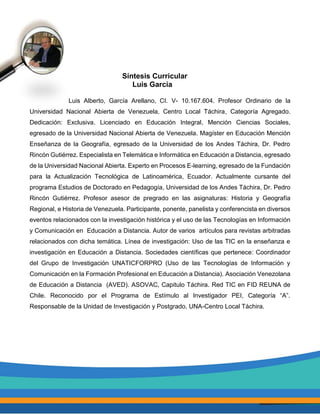 Síntesis Curricular
Luis García
Luis Alberto, García Arellano, CI. V- 10.167.604. Profesor Ordinario de la
Universidad Nacional Abierta de Venezuela, Centro Local Táchira, Categoría Agregado.
Dedicación: Exclusiva. Licenciado en Educación Integral, Mención Ciencias Sociales,
egresado de la Universidad Nacional Abierta de Venezuela. Magíster en Educación Mención
Enseñanza de la Geografía, egresado de la Universidad de los Andes Táchira, Dr. Pedro
Rincón Gutiérrez. Especialista en Telemática e Informática en Educación a Distancia, egresado
de la Universidad Nacional Abierta. Experto en Procesos E-learning, egresado de la Fundación
para la Actualización Tecnológica de Latinoamérica, Ecuador. Actualmente cursante del
programa Estudios de Doctorado en Pedagogía, Universidad de los Andes Táchira, Dr. Pedro
Rincón Gutiérrez. Profesor asesor de pregrado en las asignaturas: Historia y Geografía
Regional, e Historia de Venezuela. Participante, ponente, panelista y conferencista en diversos
eventos relacionados con la investigación histórica y el uso de las Tecnologías en Información
y Comunicación en Educación a Distancia. Autor de varios artículos para revistas arbitradas
relacionados con dicha temática. Línea de investigación: Uso de las TIC en la enseñanza e
investigación en Educación a Distancia. Sociedades científicas que pertenece: Coordinador
del Grupo de Investigación UNATICFORPRO (Uso de las Tecnologías de Información y
Comunicación en la Formación Profesional en Educación a Distancia). Asociación Venezolana
de Educación a Distancia (AVED). ASOVAC, Capitulo Táchira. Red TIC en FID REUNA de
Chile. Reconocido por el Programa de Estímulo al Investigador PEI, Categoría “A”.
Responsable de la Unidad de Investigación y Postgrado, UNA-Centro Local Táchira.
 