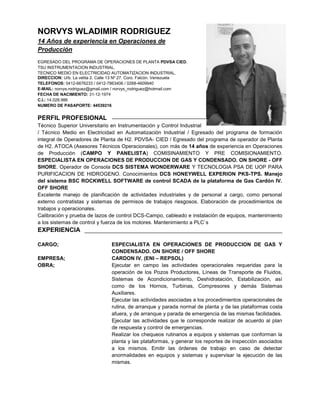 NORVYS WLADIMIR RODRIGUEZ
14 Años de experiencia en Operaciones de
Producción
EGRESADO DEL PROGRAMA DE OPERACIONES DE PLANTA PDVSA CIED.
TSU INSTRUMENTACION INDUSTRIAL.
TECNICO MEDIO EN ELECTRICIDAD AUTOMATIZACION INDUSTRIAL.
DIRECCION: Urb. La velita 2. Calle 13 Nº 27. Coro. Falcón. Venezuela
TELEFONOS: 0412-6676233 / 0412-7863406 / 0268-4609940
E-MAIL: norvys.rodriguez@gmail.com / norvys_rodriguez@hotmail.com
FECHA DE NACIMIENTO: 31-12-1974
C.I.: 14.028.986
NUMERO DE PASAPORTE: 44539216
PERFIL PROFESIONAL
Técnico Superior Universitario en Instrumentación y Control Industrial
/ Técnico Medio en Electricidad en Automatización Industrial / Egresado del programa de formación
integral de Operadores de Planta de H2. PDVSA- CIED / Egresado del programa de operador de Planta
de H2. ATOCA (Asesores Técnicos Operacionales), con más de 14 años de experiencia en Operaciones
de Producción (CAMPO Y PANELISTA) COMISINAMIENTO Y PRE COMISIONAMIENTO.
ESPECIALISTA EN OPERACIONES DE PRODUCCION DE GAS Y CONDENSADO. ON SHORE - OFF
SHORE. Operador de Consola DCS SISTEMA WONDERWARE Y TECNOLOGIA PSA DE UOP PARA
PURIFICACION DE HIDROGENO. Conocimientos DCS HONEYWELL EXPERION PKS-TPS. Manejo
del sistema BSC ROCKWELL SOFTWARE de control SCADA de la plataforma de Gas Cardón IV.
OFF SHORE
Excelente manejo de planificación de actividades industriales y de personal a cargo, como personal
externo contratistas y sistemas de permisos de trabajos riesgosos. Elaboración de procedimientos de
trabajos y operacionales.
Calibración y prueba de lazos de control DCS-Campo, cableado e instalación de equipos, mantenimiento
a los sistemas de control y fuerza de los motores. Mantenimiento a PLC`s
EXPERIENCIA
CARGO; ESPECIALISTA EN OPERACIONES DE PRODUCCION DE GAS Y
CONDENSADO. ON SHORE / OFF SHORE
EMPRESA; CARDON IV. (ENI – REPSOL)
OBRA; Ejecutar en campo las actividades operacionales requeridas para la
operación de los Pozos Productores, Líneas de Transporte de Fluidos,
Sistemas de Acondicionamiento, Deshidratación, Estabilización, así
como de los Hornos, Turbinas, Compresores y demás Sistemas
Auxiliares.
Ejecutar las actividades asociadas a los procedimientos operacionales de
rutina, de arranque y parada normal de planta y de las plataformas costa
afuera, y de arranque y parada de emergencia de las mismas facilidades.
Ejecutar las actividades que le corresponde realizar de acuerdo al plan
de respuesta y control de emergencias.
Realizar los chequeos rutinarios a equipos y sistemas que conforman la
planta y las plataformas, y generar los reportes de inspección asociados
a los mismos. Emitir las órdenes de trabajo en caso de detectar
anormalidades en equipos y sistemas y supervisar la ejecución de las
mismas.
 