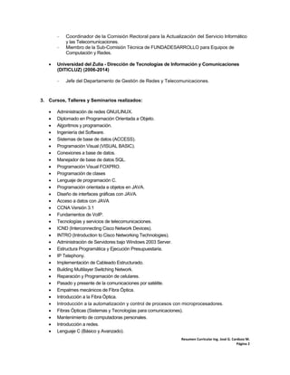 Resumen Curricular Ing. José G. Cardozo M. 
Página 2 
‐ Coordinador de la Comisión Rectoral para la Actualización del Servicio Informático
y las Telecomunicaciones.
‐ Miembro de la Sub-Comisión Técnica de FUNDADESARROLLO para Equipos de
Computación y Redes.
 Universidad del Zulia - Dirección de Tecnologías de Información y Comunicaciones
(DITICLUZ) (2006-2014)
‐ Jefe del Departamento de Gestión de Redes y Telecomunicaciones.
3. Cursos, Talleres y Seminarios realizados:
 Administración de redes GNU/LINUX.
 Diplomado en Programación Orientada a Objeto.
 Algoritmos y programación.
 Ingeniería del Software.
 Sistemas de base de datos (ACCESS).
 Programación Visual (VISUAL BASIC).
 Conexiones a base de datos.
 Manejador de base de datos SQL.
 Programación Visual FOXPRO.
 Programación de clases
 Lenguaje de programación C.
 Programación orientada a objetos en JAVA.
 Diseño de interfaces gráficas con JAVA.
 Acceso a datos con JAVA
 CCNA Versión 3.1
 Fundamentos de VoIP.
 Tecnologías y servicios de telecomunicaciones.
 ICND (Interconnecting Cisco Network Devices).
 INTRO (Introduction to Cisco Networking Technologies).
 Administración de Servidores bajo Windows 2003 Server.
 Estructura Programática y Ejecución Presupuestaria.
 IP Telephony.
 Implementación de Cableado Estructurado.
 Building Multilayer Switching Network.
 Reparación y Programación de celulares.
 Pasado y presente de la comunicaciones por satélite.
 Empalmes mecánicos de Fibra Óptica.
 Introducción a la Fibra Óptica.
 Introducción a la automatización y control de procesos con microprocesadores.
 Fibras Ópticas (Sistemas y Tecnologías para comunicaciones).
 Mantenimiento de computadoras personales.
 Introducción a redes.
 Lenguaje C (Básico y Avanzado).
 