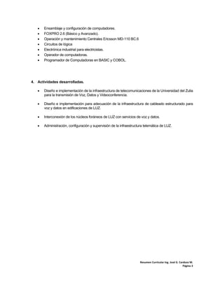 Resumen Curricular Ing. José G. Cardozo M. 
Página 3 
 Ensamblaje y configuración de computadores.
 FOXPRO 2.6 (Básico y Avanzado).
 Operación y mantenimiento Centrales Ericsson MD-110 BC.6
 Circuitos de lógica
 Electrónica industrial para electricistas.
 Operador de computadoras.
 Programador de Computadoras en BASIC y COBOL.
4. Actividades desarrolladas.
 Diseño e implementación de la infraestructura de telecomunicaciones de la Universidad del Zulia
para la transmisión de Voz, Datos y Videoconferencia.
 Diseño e implementación para adecuación de la infraestructura de cableado estructurado para
voz y datos en edificaciones de LUZ.
 Interconexión de los núcleos foráneos de LUZ con servicios de voz y datos.
 Administración, configuración y supervisión de la infraestructura telemática de LUZ.
 