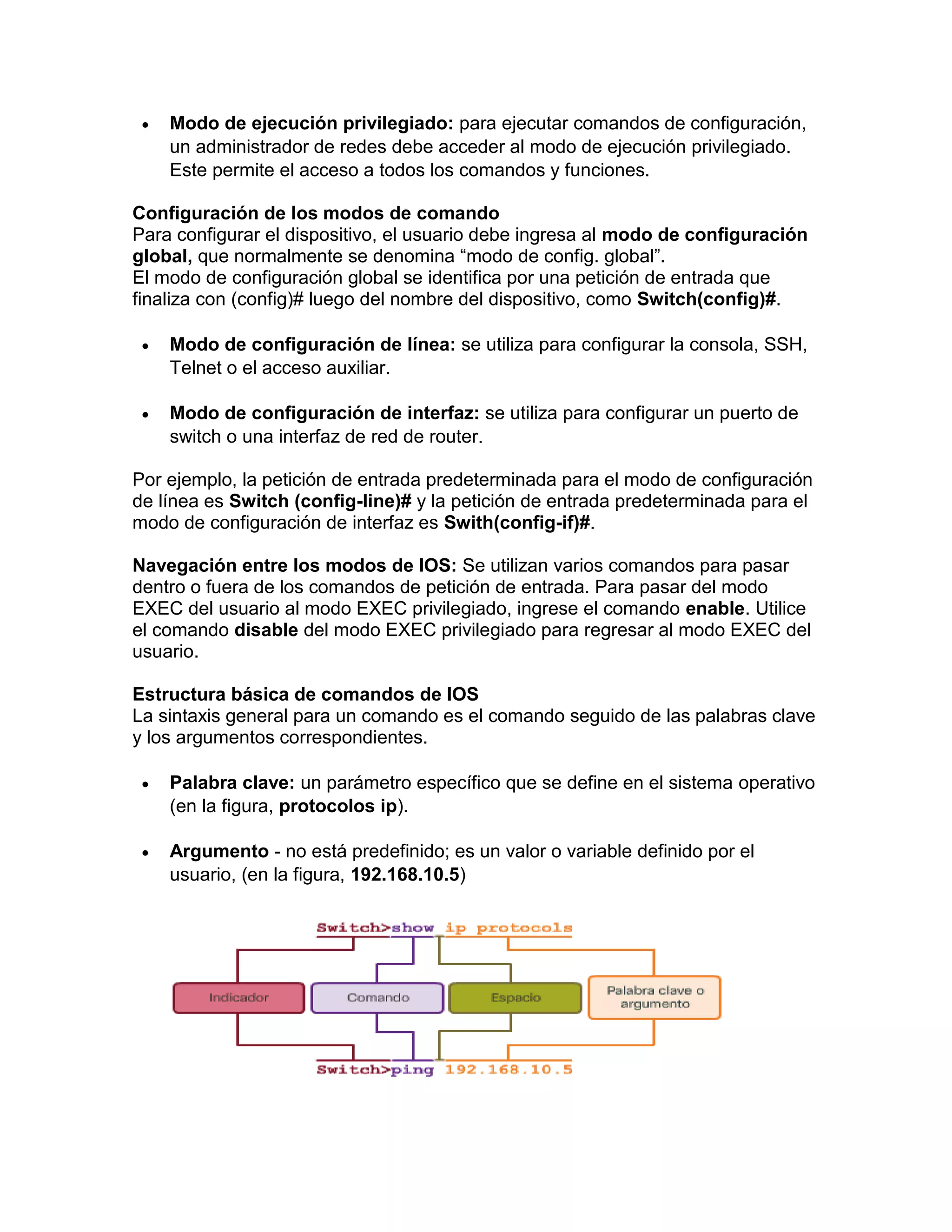  Modo de ejecución privilegiado: para ejecutar comandos de configuración,
un administrador de redes debe acceder al modo de ejecución privilegiado.
Este permite el acceso a todos los comandos y funciones.
Configuración de los modos de comando
Para configurar el dispositivo, el usuario debe ingresa al modo de configuración
global, que normalmente se denomina “modo de config. global”.
El modo de configuración global se identifica por una petición de entrada que
finaliza con (config)# luego del nombre del dispositivo, como Switch(config)#.
 Modo de configuración de línea: se utiliza para configurar la consola, SSH,
Telnet o el acceso auxiliar.
 Modo de configuración de interfaz: se utiliza para configurar un puerto de
switch o una interfaz de red de router.
Por ejemplo, la petición de entrada predeterminada para el modo de configuración
de línea es Switch (config-line)# y la petición de entrada predeterminada para el
modo de configuración de interfaz es Swith(config-if)#.
Navegación entre los modos de IOS: Se utilizan varios comandos para pasar
dentro o fuera de los comandos de petición de entrada. Para pasar del modo
EXEC del usuario al modo EXEC privilegiado, ingrese el comando enable. Utilice
el comando disable del modo EXEC privilegiado para regresar al modo EXEC del
usuario.
Estructura básica de comandos de IOS
La sintaxis general para un comando es el comando seguido de las palabras clave
y los argumentos correspondientes.
 Palabra clave: un parámetro específico que se define en el sistema operativo
(en la figura, protocolos ip).
 Argumento - no está predefinido; es un valor o variable definido por el
usuario, (en la figura, 192.168.10.5)
 