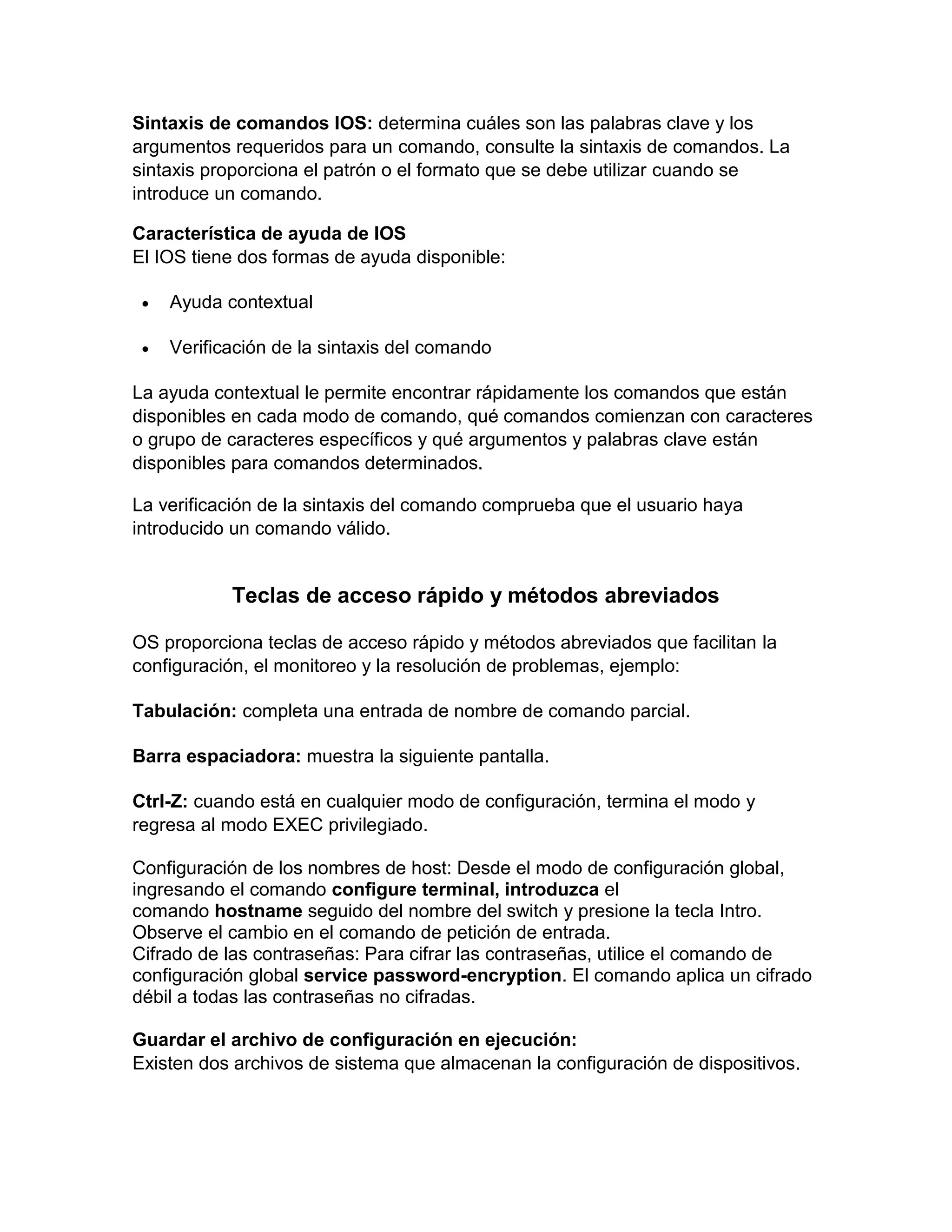 Sintaxis de comandos IOS: determina cuáles son las palabras clave y los
argumentos requeridos para un comando, consulte la sintaxis de comandos. La
sintaxis proporciona el patrón o el formato que se debe utilizar cuando se
introduce un comando.
Característica de ayuda de IOS
El IOS tiene dos formas de ayuda disponible:
 Ayuda contextual
 Verificación de la sintaxis del comando
La ayuda contextual le permite encontrar rápidamente los comandos que están
disponibles en cada modo de comando, qué comandos comienzan con caracteres
o grupo de caracteres específicos y qué argumentos y palabras clave están
disponibles para comandos determinados.
La verificación de la sintaxis del comando comprueba que el usuario haya
introducido un comando válido.
Teclas de acceso rápido y métodos abreviados
OS proporciona teclas de acceso rápido y métodos abreviados que facilitan la
configuración, el monitoreo y la resolución de problemas, ejemplo:
Tabulación: completa una entrada de nombre de comando parcial.
Barra espaciadora: muestra la siguiente pantalla.
Ctrl-Z: cuando está en cualquier modo de configuración, termina el modo y
regresa al modo EXEC privilegiado.
Configuración de los nombres de host: Desde el modo de configuración global,
ingresando el comando configure terminal, introduzca el
comando hostname seguido del nombre del switch y presione la tecla Intro.
Observe el cambio en el comando de petición de entrada.
Cifrado de las contraseñas: Para cifrar las contraseñas, utilice el comando de
configuración global service password-encryption. El comando aplica un cifrado
débil a todas las contraseñas no cifradas.
Guardar el archivo de configuración en ejecución:
Existen dos archivos de sistema que almacenan la configuración de dispositivos.
 