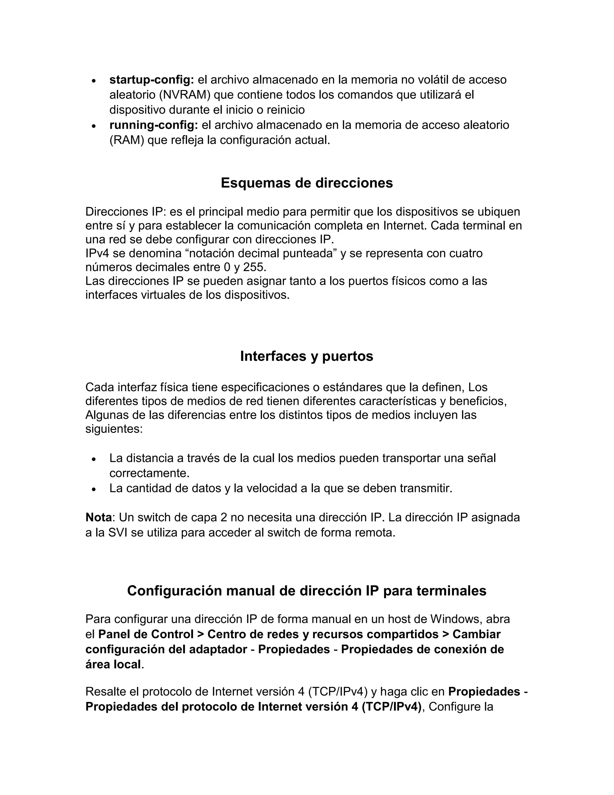  startup-config: el archivo almacenado en la memoria no volátil de acceso
aleatorio (NVRAM) que contiene todos los comandos que utilizará el
dispositivo durante el inicio o reinicio
 running-config: el archivo almacenado en la memoria de acceso aleatorio
(RAM) que refleja la configuración actual.
Esquemas de direcciones
Direcciones IP: es el principal medio para permitir que los dispositivos se ubiquen
entre sí y para establecer la comunicación completa en Internet. Cada terminal en
una red se debe configurar con direcciones IP.
IPv4 se denomina “notación decimal punteada” y se representa con cuatro
números decimales entre 0 y 255.
Las direcciones IP se pueden asignar tanto a los puertos físicos como a las
interfaces virtuales de los dispositivos.
Interfaces y puertos
Cada interfaz física tiene especificaciones o estándares que la definen, Los
diferentes tipos de medios de red tienen diferentes características y beneficios,
Algunas de las diferencias entre los distintos tipos de medios incluyen las
siguientes:
 La distancia a través de la cual los medios pueden transportar una señal
correctamente.
 La cantidad de datos y la velocidad a la que se deben transmitir.
Nota: Un switch de capa 2 no necesita una dirección IP. La dirección IP asignada
a la SVI se utiliza para acceder al switch de forma remota.
Configuración manual de dirección IP para terminales
Para configurar una dirección IP de forma manual en un host de Windows, abra
el Panel de Control > Centro de redes y recursos compartidos > Cambiar
configuración del adaptador - Propiedades - Propiedades de conexión de
área local.
Resalte el protocolo de Internet versión 4 (TCP/IPv4) y haga clic en Propiedades -
Propiedades del protocolo de Internet versión 4 (TCP/IPv4), Configure la
 