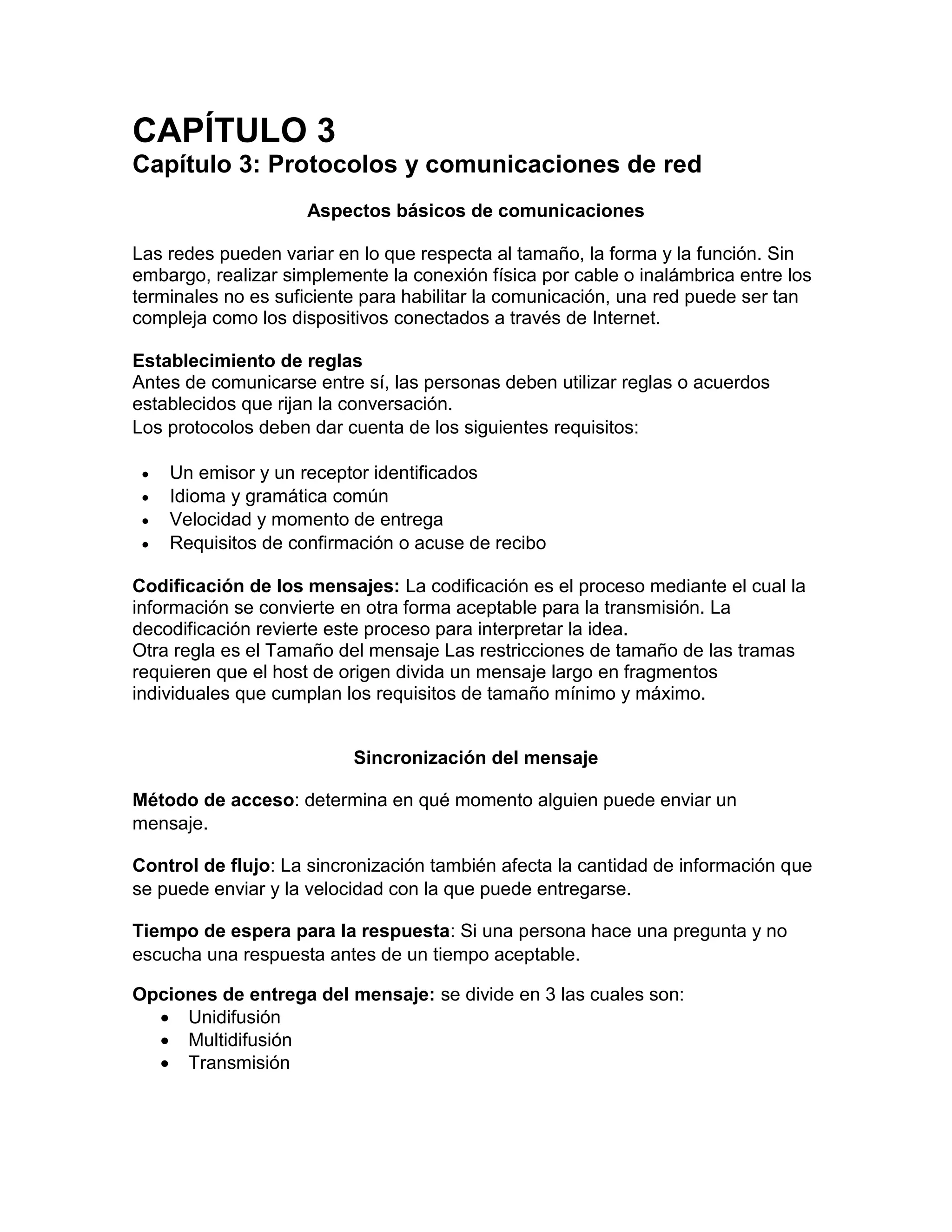 CAPÍTULO 3
Capítulo 3: Protocolos y comunicaciones de red
Aspectos básicos de comunicaciones
Las redes pueden variar en lo que respecta al tamaño, la forma y la función. Sin
embargo, realizar simplemente la conexión física por cable o inalámbrica entre los
terminales no es suficiente para habilitar la comunicación, una red puede ser tan
compleja como los dispositivos conectados a través de Internet.
Establecimiento de reglas
Antes de comunicarse entre sí, las personas deben utilizar reglas o acuerdos
establecidos que rijan la conversación.
Los protocolos deben dar cuenta de los siguientes requisitos:
 Un emisor y un receptor identificados
 Idioma y gramática común
 Velocidad y momento de entrega
 Requisitos de confirmación o acuse de recibo
Codificación de los mensajes: La codificación es el proceso mediante el cual la
información se convierte en otra forma aceptable para la transmisión. La
decodificación revierte este proceso para interpretar la idea.
Otra regla es el Tamaño del mensaje Las restricciones de tamaño de las tramas
requieren que el host de origen divida un mensaje largo en fragmentos
individuales que cumplan los requisitos de tamaño mínimo y máximo.
Sincronización del mensaje
Método de acceso: determina en qué momento alguien puede enviar un
mensaje.
Control de flujo: La sincronización también afecta la cantidad de información que
se puede enviar y la velocidad con la que puede entregarse.
Tiempo de espera para la respuesta: Si una persona hace una pregunta y no
escucha una respuesta antes de un tiempo aceptable.
Opciones de entrega del mensaje: se divide en 3 las cuales son:
 Unidifusión
 Multidifusión
 Transmisión
 