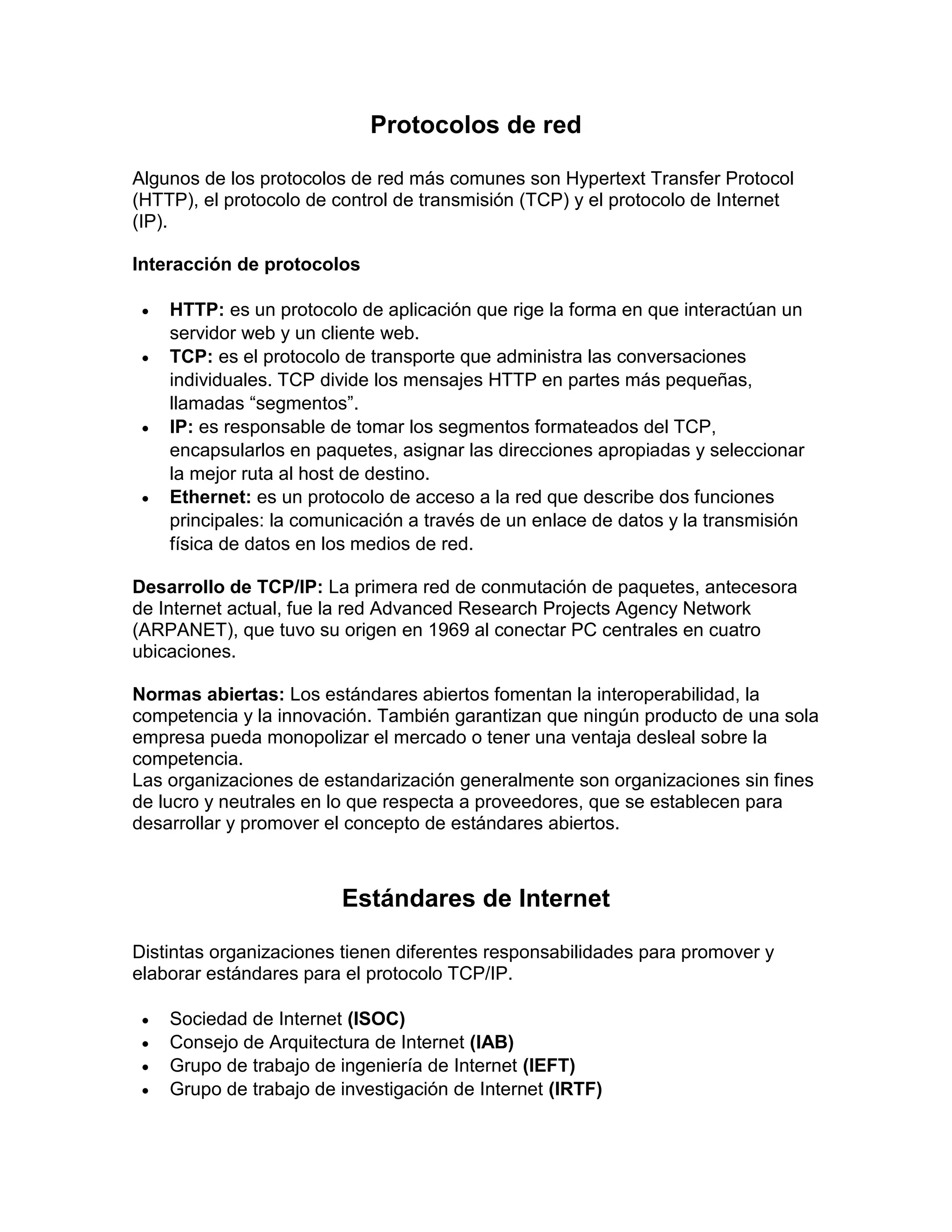 Protocolos de red
Algunos de los protocolos de red más comunes son Hypertext Transfer Protocol
(HTTP), el protocolo de control de transmisión (TCP) y el protocolo de Internet
(IP).
Interacción de protocolos
 HTTP: es un protocolo de aplicación que rige la forma en que interactúan un
servidor web y un cliente web.
 TCP: es el protocolo de transporte que administra las conversaciones
individuales. TCP divide los mensajes HTTP en partes más pequeñas,
llamadas “segmentos”.
 IP: es responsable de tomar los segmentos formateados del TCP,
encapsularlos en paquetes, asignar las direcciones apropiadas y seleccionar
la mejor ruta al host de destino.
 Ethernet: es un protocolo de acceso a la red que describe dos funciones
principales: la comunicación a través de un enlace de datos y la transmisión
física de datos en los medios de red.
Desarrollo de TCP/IP: La primera red de conmutación de paquetes, antecesora
de Internet actual, fue la red Advanced Research Projects Agency Network
(ARPANET), que tuvo su origen en 1969 al conectar PC centrales en cuatro
ubicaciones.
Normas abiertas: Los estándares abiertos fomentan la interoperabilidad, la
competencia y la innovación. También garantizan que ningún producto de una sola
empresa pueda monopolizar el mercado o tener una ventaja desleal sobre la
competencia.
Las organizaciones de estandarización generalmente son organizaciones sin fines
de lucro y neutrales en lo que respecta a proveedores, que se establecen para
desarrollar y promover el concepto de estándares abiertos.
Estándares de Internet
Distintas organizaciones tienen diferentes responsabilidades para promover y
elaborar estándares para el protocolo TCP/IP.
 Sociedad de Internet (ISOC)
 Consejo de Arquitectura de Internet (IAB)
 Grupo de trabajo de ingeniería de Internet (IEFT)
 Grupo de trabajo de investigación de Internet (IRTF)
 