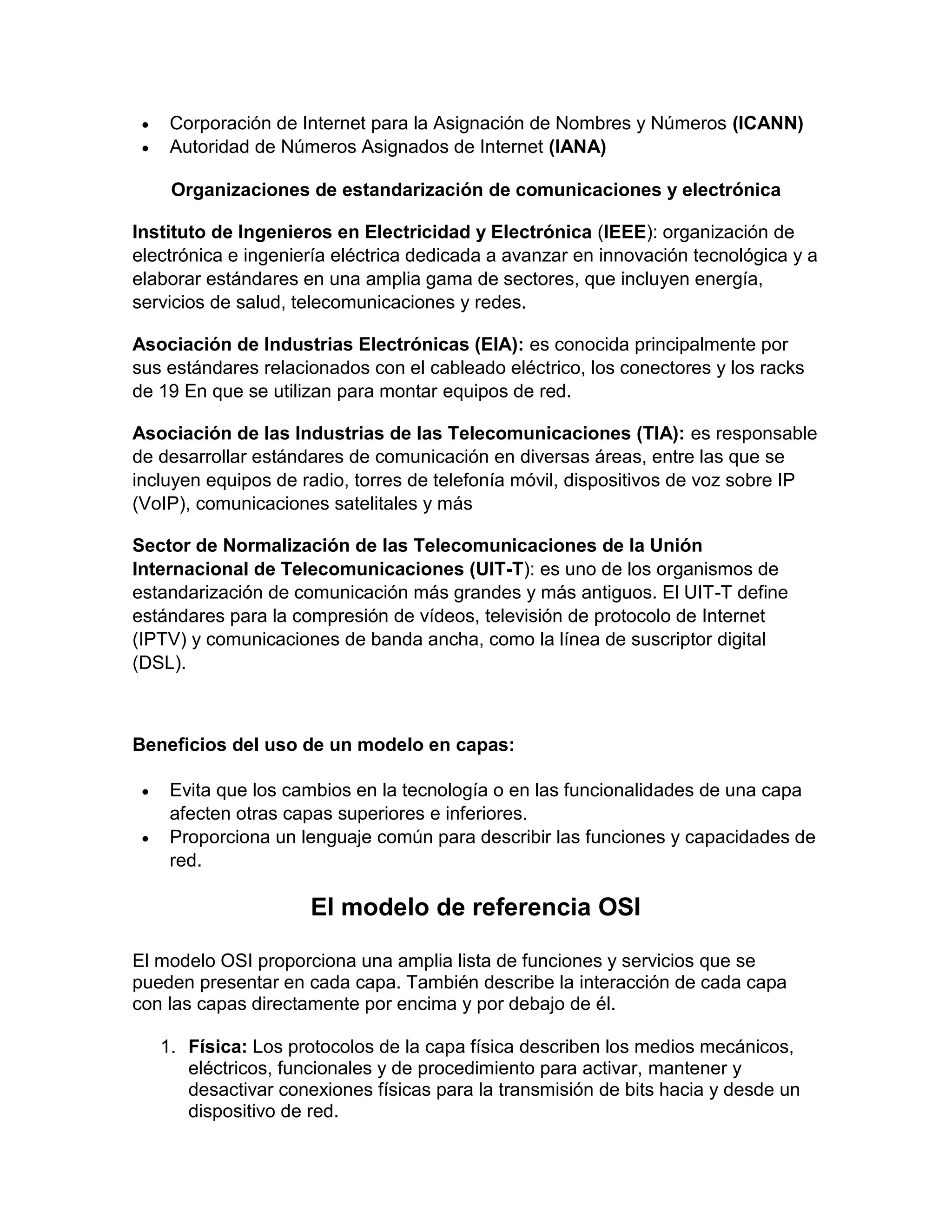 Corporación de Internet para la Asignación de Nombres y Números (ICANN)
 Autoridad de Números Asignados de Internet (IANA)
Organizaciones de estandarización de comunicaciones y electrónica
Instituto de Ingenieros en Electricidad y Electrónica (IEEE): organización de
electrónica e ingeniería eléctrica dedicada a avanzar en innovación tecnológica y a
elaborar estándares en una amplia gama de sectores, que incluyen energía,
servicios de salud, telecomunicaciones y redes.
Asociación de Industrias Electrónicas (EIA): es conocida principalmente por
sus estándares relacionados con el cableado eléctrico, los conectores y los racks
de 19 En que se utilizan para montar equipos de red.
Asociación de las Industrias de las Telecomunicaciones (TIA): es responsable
de desarrollar estándares de comunicación en diversas áreas, entre las que se
incluyen equipos de radio, torres de telefonía móvil, dispositivos de voz sobre IP
(VoIP), comunicaciones satelitales y más
Sector de Normalización de las Telecomunicaciones de la Unión
Internacional de Telecomunicaciones (UIT-T): es uno de los organismos de
estandarización de comunicación más grandes y más antiguos. El UIT-T define
estándares para la compresión de vídeos, televisión de protocolo de Internet
(IPTV) y comunicaciones de banda ancha, como la línea de suscriptor digital
(DSL).
Beneficios del uso de un modelo en capas:
 Evita que los cambios en la tecnología o en las funcionalidades de una capa
afecten otras capas superiores e inferiores.
 Proporciona un lenguaje común para describir las funciones y capacidades de
red.
El modelo de referencia OSI
El modelo OSI proporciona una amplia lista de funciones y servicios que se
pueden presentar en cada capa. También describe la interacción de cada capa
con las capas directamente por encima y por debajo de él.
1. Física: Los protocolos de la capa física describen los medios mecánicos,
eléctricos, funcionales y de procedimiento para activar, mantener y
desactivar conexiones físicas para la transmisión de bits hacia y desde un
dispositivo de red.
 