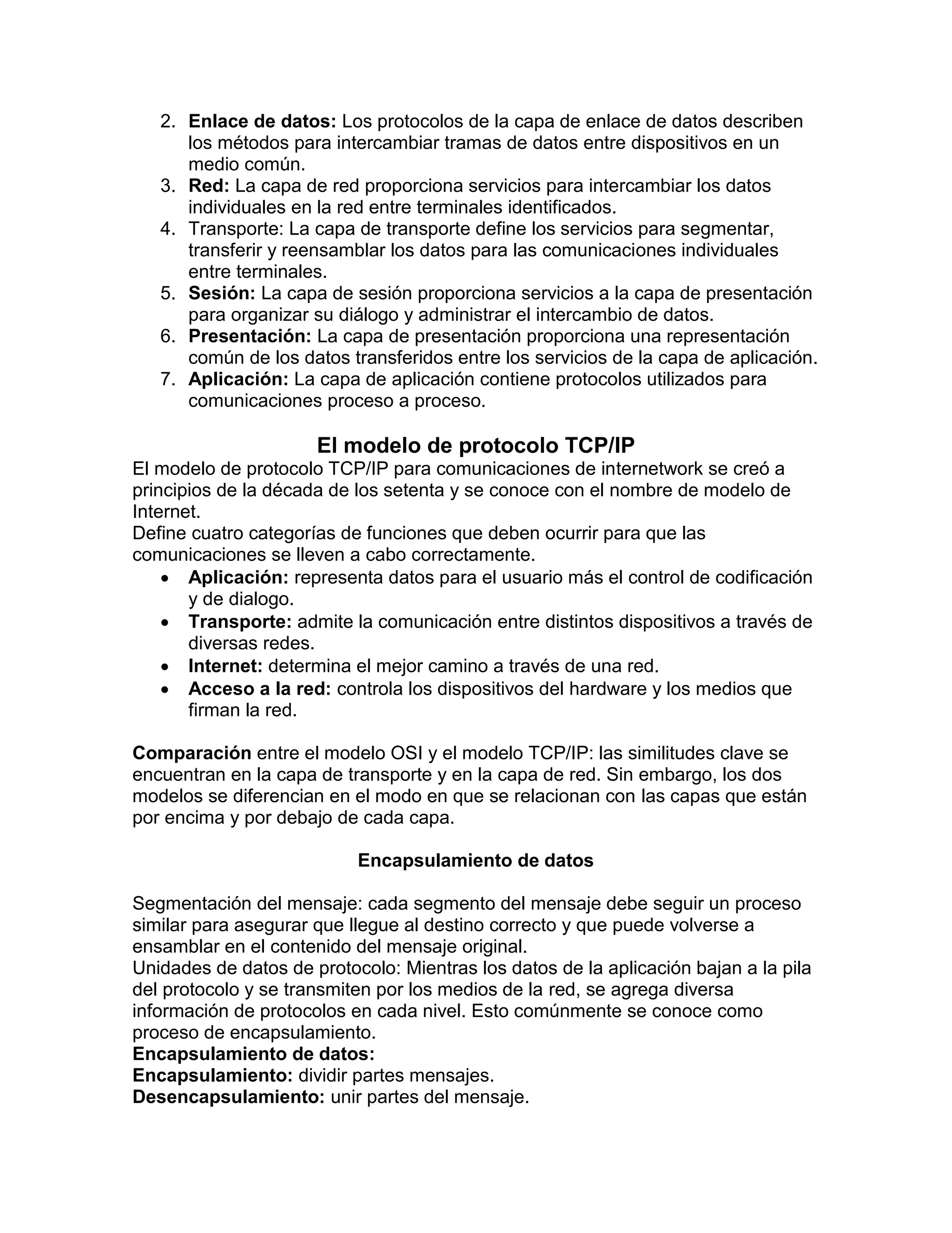 2. Enlace de datos: Los protocolos de la capa de enlace de datos describen
los métodos para intercambiar tramas de datos entre dispositivos en un
medio común.
3. Red: La capa de red proporciona servicios para intercambiar los datos
individuales en la red entre terminales identificados.
4. Transporte: La capa de transporte define los servicios para segmentar,
transferir y reensamblar los datos para las comunicaciones individuales
entre terminales.
5. Sesión: La capa de sesión proporciona servicios a la capa de presentación
para organizar su diálogo y administrar el intercambio de datos.
6. Presentación: La capa de presentación proporciona una representación
común de los datos transferidos entre los servicios de la capa de aplicación.
7. Aplicación: La capa de aplicación contiene protocolos utilizados para
comunicaciones proceso a proceso.
El modelo de protocolo TCP/IP
El modelo de protocolo TCP/IP para comunicaciones de internetwork se creó a
principios de la década de los setenta y se conoce con el nombre de modelo de
Internet.
Define cuatro categorías de funciones que deben ocurrir para que las
comunicaciones se lleven a cabo correctamente.
 Aplicación: representa datos para el usuario más el control de codificación
y de dialogo.
 Transporte: admite la comunicación entre distintos dispositivos a través de
diversas redes.
 Internet: determina el mejor camino a través de una red.
 Acceso a la red: controla los dispositivos del hardware y los medios que
firman la red.
Comparación entre el modelo OSI y el modelo TCP/IP: las similitudes clave se
encuentran en la capa de transporte y en la capa de red. Sin embargo, los dos
modelos se diferencian en el modo en que se relacionan con las capas que están
por encima y por debajo de cada capa.
Encapsulamiento de datos
Segmentación del mensaje: cada segmento del mensaje debe seguir un proceso
similar para asegurar que llegue al destino correcto y que puede volverse a
ensamblar en el contenido del mensaje original.
Unidades de datos de protocolo: Mientras los datos de la aplicación bajan a la pila
del protocolo y se transmiten por los medios de la red, se agrega diversa
información de protocolos en cada nivel. Esto comúnmente se conoce como
proceso de encapsulamiento.
Encapsulamiento de datos:
Encapsulamiento: dividir partes mensajes.
Desencapsulamiento: unir partes del mensaje.
 