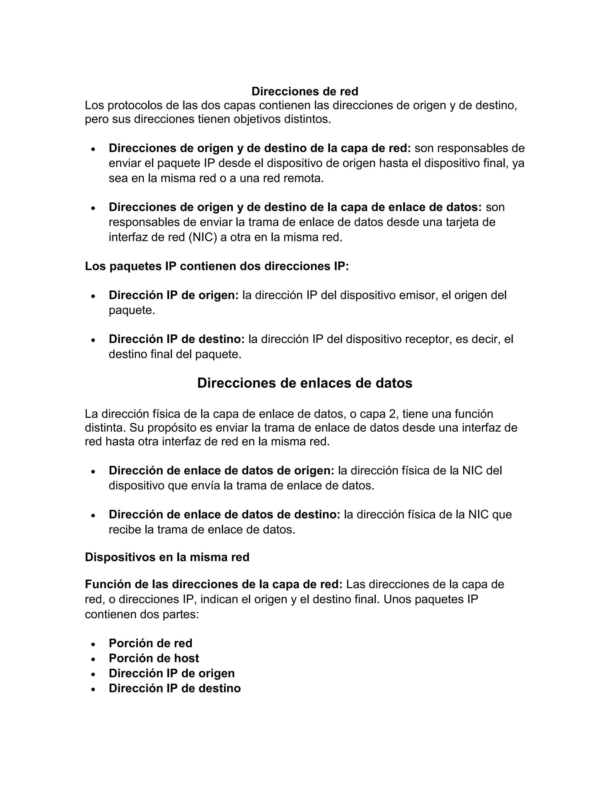 Direcciones de red
Los protocolos de las dos capas contienen las direcciones de origen y de destino,
pero sus direcciones tienen objetivos distintos.
 Direcciones de origen y de destino de la capa de red: son responsables de
enviar el paquete IP desde el dispositivo de origen hasta el dispositivo final, ya
sea en la misma red o a una red remota.
 Direcciones de origen y de destino de la capa de enlace de datos: son
responsables de enviar la trama de enlace de datos desde una tarjeta de
interfaz de red (NIC) a otra en la misma red.
Los paquetes IP contienen dos direcciones IP:
 Dirección IP de origen: la dirección IP del dispositivo emisor, el origen del
paquete.
 Dirección IP de destino: la dirección IP del dispositivo receptor, es decir, el
destino final del paquete.
Direcciones de enlaces de datos
La dirección física de la capa de enlace de datos, o capa 2, tiene una función
distinta. Su propósito es enviar la trama de enlace de datos desde una interfaz de
red hasta otra interfaz de red en la misma red.
 Dirección de enlace de datos de origen: la dirección física de la NIC del
dispositivo que envía la trama de enlace de datos.
 Dirección de enlace de datos de destino: la dirección física de la NIC que
recibe la trama de enlace de datos.
Dispositivos en la misma red
Función de las direcciones de la capa de red: Las direcciones de la capa de
red, o direcciones IP, indican el origen y el destino final. Unos paquetes IP
contienen dos partes:
 Porción de red
 Porción de host
 Dirección IP de origen
 Dirección IP de destino
 