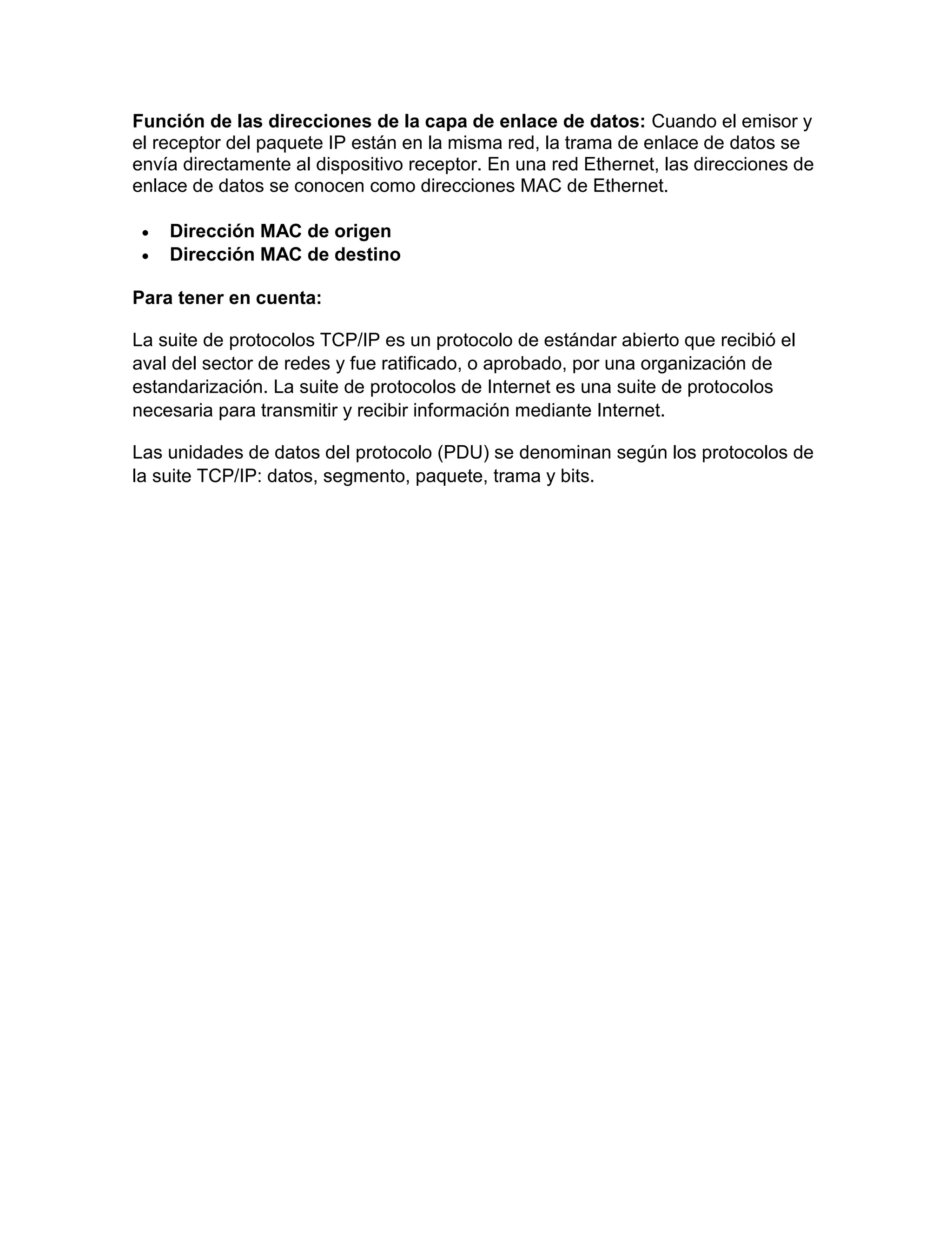 Función de las direcciones de la capa de enlace de datos: Cuando el emisor y
el receptor del paquete IP están en la misma red, la trama de enlace de datos se
envía directamente al dispositivo receptor. En una red Ethernet, las direcciones de
enlace de datos se conocen como direcciones MAC de Ethernet.
 Dirección MAC de origen
 Dirección MAC de destino
Para tener en cuenta:
La suite de protocolos TCP/IP es un protocolo de estándar abierto que recibió el
aval del sector de redes y fue ratificado, o aprobado, por una organización de
estandarización. La suite de protocolos de Internet es una suite de protocolos
necesaria para transmitir y recibir información mediante Internet.
Las unidades de datos del protocolo (PDU) se denominan según los protocolos de
la suite TCP/IP: datos, segmento, paquete, trama y bits.
 