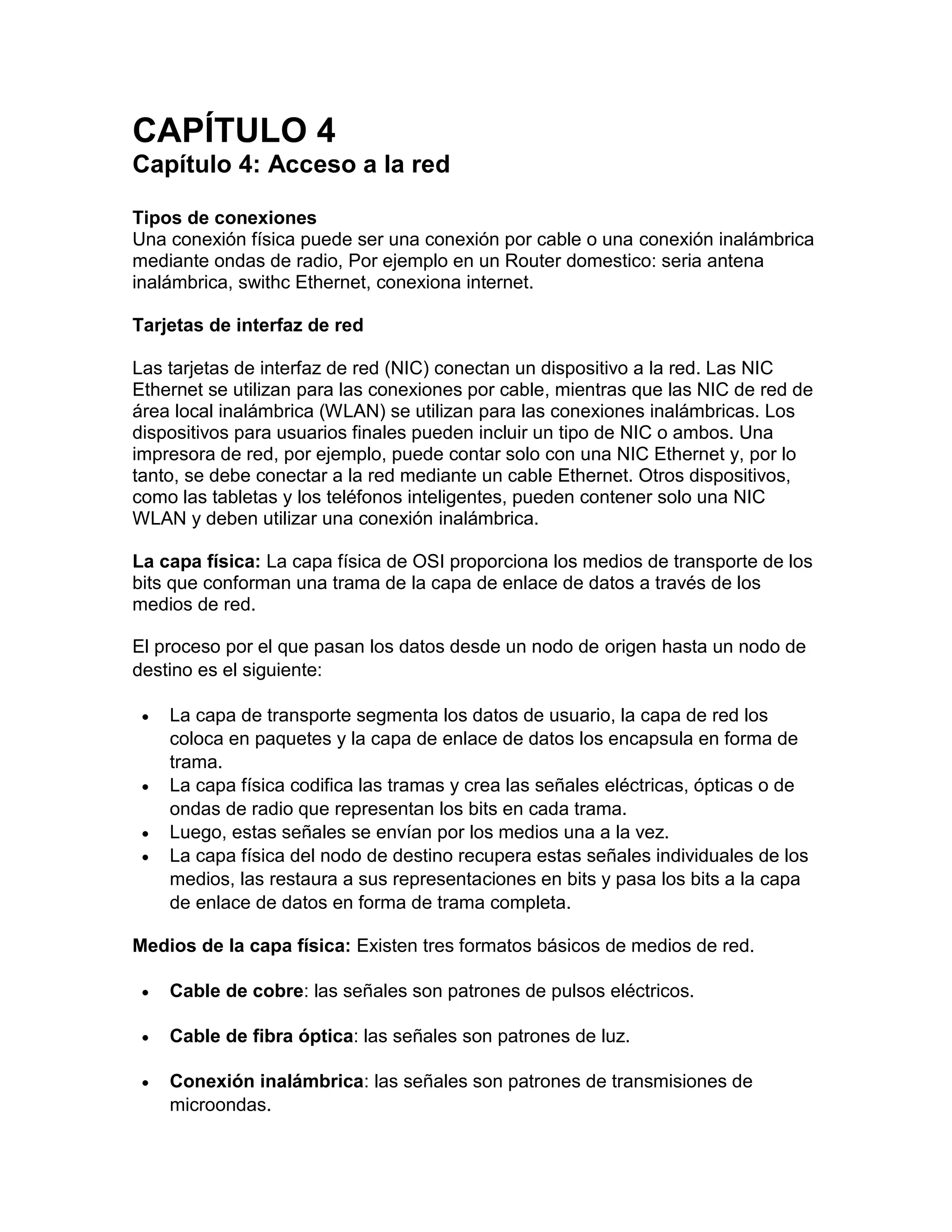 CAPÍTULO 4
Capítulo 4: Acceso a la red
Tipos de conexiones
Una conexión física puede ser una conexión por cable o una conexión inalámbrica
mediante ondas de radio, Por ejemplo en un Router domestico: seria antena
inalámbrica, swithc Ethernet, conexiona internet.
Tarjetas de interfaz de red
Las tarjetas de interfaz de red (NIC) conectan un dispositivo a la red. Las NIC
Ethernet se utilizan para las conexiones por cable, mientras que las NIC de red de
área local inalámbrica (WLAN) se utilizan para las conexiones inalámbricas. Los
dispositivos para usuarios finales pueden incluir un tipo de NIC o ambos. Una
impresora de red, por ejemplo, puede contar solo con una NIC Ethernet y, por lo
tanto, se debe conectar a la red mediante un cable Ethernet. Otros dispositivos,
como las tabletas y los teléfonos inteligentes, pueden contener solo una NIC
WLAN y deben utilizar una conexión inalámbrica.
La capa física: La capa física de OSI proporciona los medios de transporte de los
bits que conforman una trama de la capa de enlace de datos a través de los
medios de red.
El proceso por el que pasan los datos desde un nodo de origen hasta un nodo de
destino es el siguiente:
 La capa de transporte segmenta los datos de usuario, la capa de red los
coloca en paquetes y la capa de enlace de datos los encapsula en forma de
trama.
 La capa física codifica las tramas y crea las señales eléctricas, ópticas o de
ondas de radio que representan los bits en cada trama.
 Luego, estas señales se envían por los medios una a la vez.
 La capa física del nodo de destino recupera estas señales individuales de los
medios, las restaura a sus representaciones en bits y pasa los bits a la capa
de enlace de datos en forma de trama completa.
Medios de la capa física: Existen tres formatos básicos de medios de red.
 Cable de cobre: las señales son patrones de pulsos eléctricos.
 Cable de fibra óptica: las señales son patrones de luz.
 Conexión inalámbrica: las señales son patrones de transmisiones de
microondas.
 