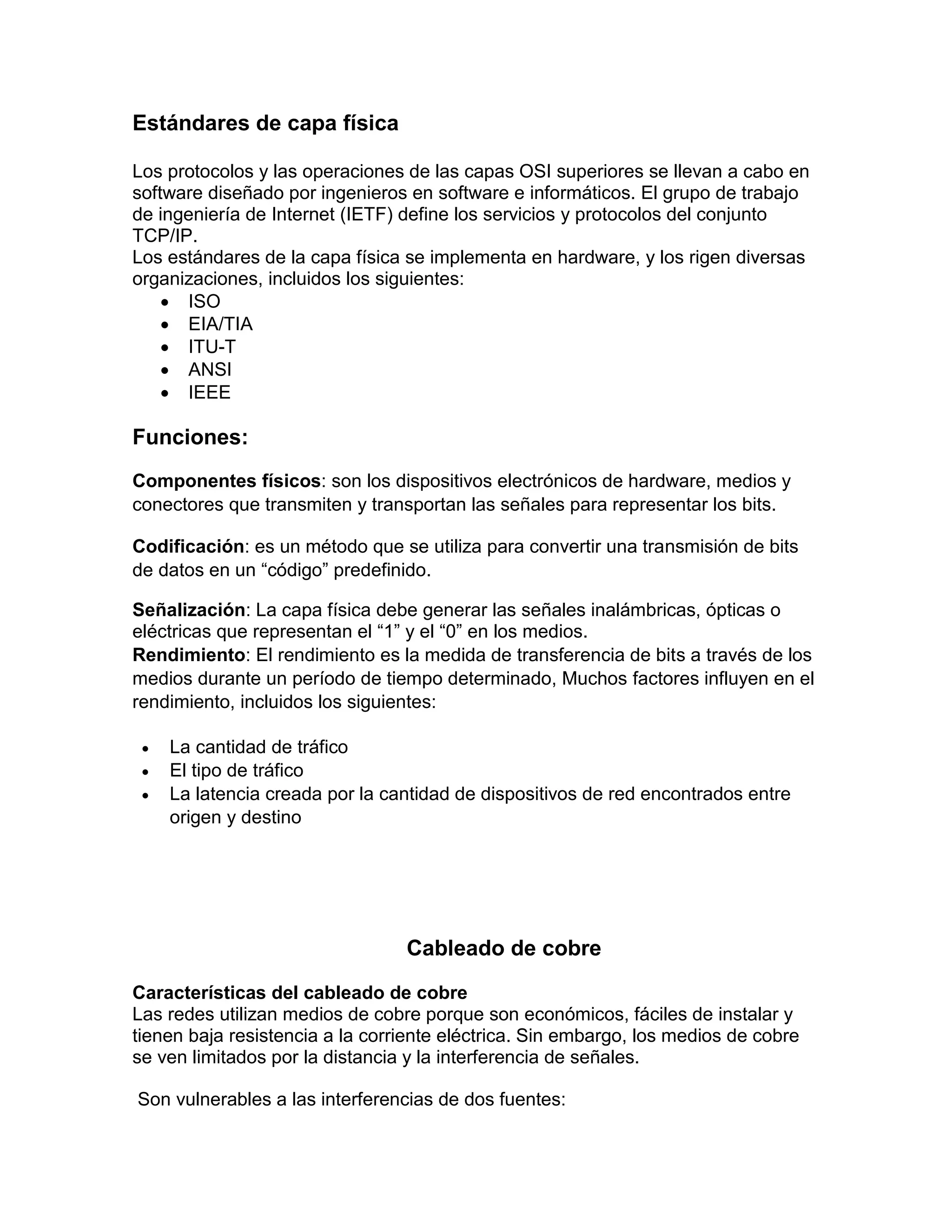 Estándares de capa física
Los protocolos y las operaciones de las capas OSI superiores se llevan a cabo en
software diseñado por ingenieros en software e informáticos. El grupo de trabajo
de ingeniería de Internet (IETF) define los servicios y protocolos del conjunto
TCP/IP.
Los estándares de la capa física se implementa en hardware, y los rigen diversas
organizaciones, incluidos los siguientes:
 ISO
 EIA/TIA
 ITU-T
 ANSI
 IEEE
Funciones:
Componentes físicos: son los dispositivos electrónicos de hardware, medios y
conectores que transmiten y transportan las señales para representar los bits.
Codificación: es un método que se utiliza para convertir una transmisión de bits
de datos en un “código” predefinido.
Señalización: La capa física debe generar las señales inalámbricas, ópticas o
eléctricas que representan el “1” y el “0” en los medios.
Rendimiento: El rendimiento es la medida de transferencia de bits a través de los
medios durante un período de tiempo determinado, Muchos factores influyen en el
rendimiento, incluidos los siguientes:
 La cantidad de tráfico
 El tipo de tráfico
 La latencia creada por la cantidad de dispositivos de red encontrados entre
origen y destino
Cableado de cobre
Características del cableado de cobre
Las redes utilizan medios de cobre porque son económicos, fáciles de instalar y
tienen baja resistencia a la corriente eléctrica. Sin embargo, los medios de cobre
se ven limitados por la distancia y la interferencia de señales.
Son vulnerables a las interferencias de dos fuentes:
 