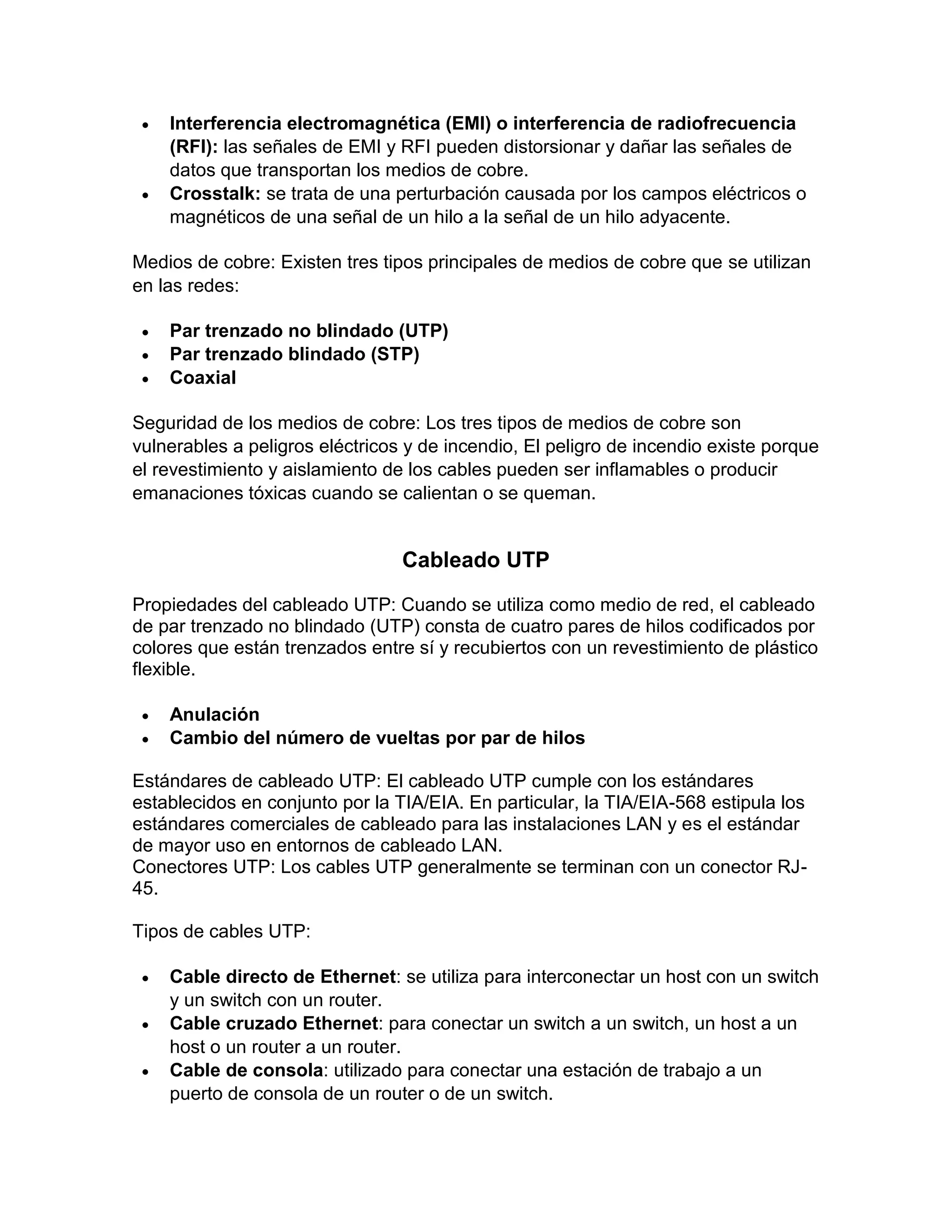  Interferencia electromagnética (EMI) o interferencia de radiofrecuencia
(RFI): las señales de EMI y RFI pueden distorsionar y dañar las señales de
datos que transportan los medios de cobre.
 Crosstalk: se trata de una perturbación causada por los campos eléctricos o
magnéticos de una señal de un hilo a la señal de un hilo adyacente.
Medios de cobre: Existen tres tipos principales de medios de cobre que se utilizan
en las redes:
 Par trenzado no blindado (UTP)
 Par trenzado blindado (STP)
 Coaxial
Seguridad de los medios de cobre: Los tres tipos de medios de cobre son
vulnerables a peligros eléctricos y de incendio, El peligro de incendio existe porque
el revestimiento y aislamiento de los cables pueden ser inflamables o producir
emanaciones tóxicas cuando se calientan o se queman.
Cableado UTP
Propiedades del cableado UTP: Cuando se utiliza como medio de red, el cableado
de par trenzado no blindado (UTP) consta de cuatro pares de hilos codificados por
colores que están trenzados entre sí y recubiertos con un revestimiento de plástico
flexible.
 Anulación
 Cambio del número de vueltas por par de hilos
Estándares de cableado UTP: El cableado UTP cumple con los estándares
establecidos en conjunto por la TIA/EIA. En particular, la TIA/EIA-568 estipula los
estándares comerciales de cableado para las instalaciones LAN y es el estándar
de mayor uso en entornos de cableado LAN.
Conectores UTP: Los cables UTP generalmente se terminan con un conector RJ-
45.
Tipos de cables UTP:
 Cable directo de Ethernet: se utiliza para interconectar un host con un switch
y un switch con un router.
 Cable cruzado Ethernet: para conectar un switch a un switch, un host a un
host o un router a un router.
 Cable de consola: utilizado para conectar una estación de trabajo a un
puerto de consola de un router o de un switch.
 
