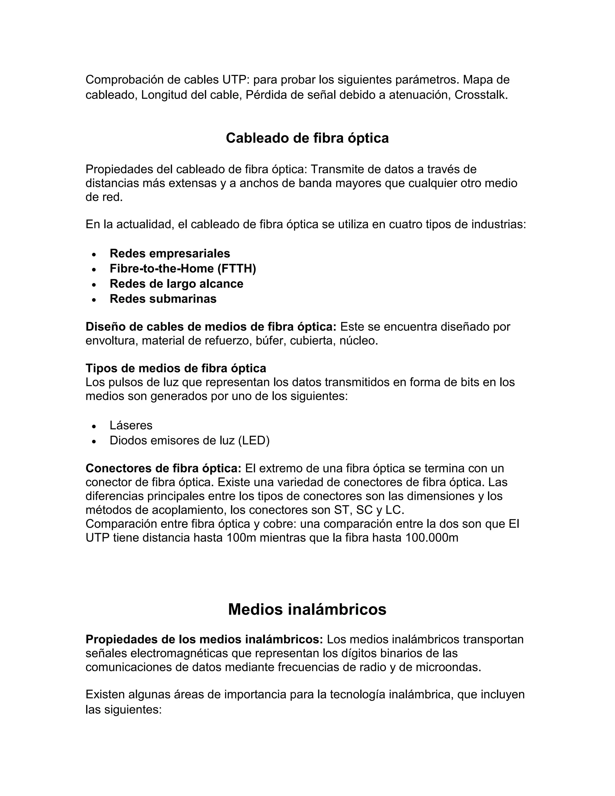 Comprobación de cables UTP: para probar los siguientes parámetros. Mapa de
cableado, Longitud del cable, Pérdida de señal debido a atenuación, Crosstalk.
Cableado de fibra óptica
Propiedades del cableado de fibra óptica: Transmite de datos a través de
distancias más extensas y a anchos de banda mayores que cualquier otro medio
de red.
En la actualidad, el cableado de fibra óptica se utiliza en cuatro tipos de industrias:
 Redes empresariales
 Fibre-to-the-Home (FTTH)
 Redes de largo alcance
 Redes submarinas
Diseño de cables de medios de fibra óptica: Este se encuentra diseñado por
envoltura, material de refuerzo, búfer, cubierta, núcleo.
Tipos de medios de fibra óptica
Los pulsos de luz que representan los datos transmitidos en forma de bits en los
medios son generados por uno de los siguientes:
 Láseres
 Diodos emisores de luz (LED)
Conectores de fibra óptica: El extremo de una fibra óptica se termina con un
conector de fibra óptica. Existe una variedad de conectores de fibra óptica. Las
diferencias principales entre los tipos de conectores son las dimensiones y los
métodos de acoplamiento, los conectores son ST, SC y LC.
Comparación entre fibra óptica y cobre: una comparación entre la dos son que El
UTP tiene distancia hasta 100m mientras que la fibra hasta 100.000m
Medios inalámbricos
Propiedades de los medios inalámbricos: Los medios inalámbricos transportan
señales electromagnéticas que representan los dígitos binarios de las
comunicaciones de datos mediante frecuencias de radio y de microondas.
Existen algunas áreas de importancia para la tecnología inalámbrica, que incluyen
las siguientes:
 