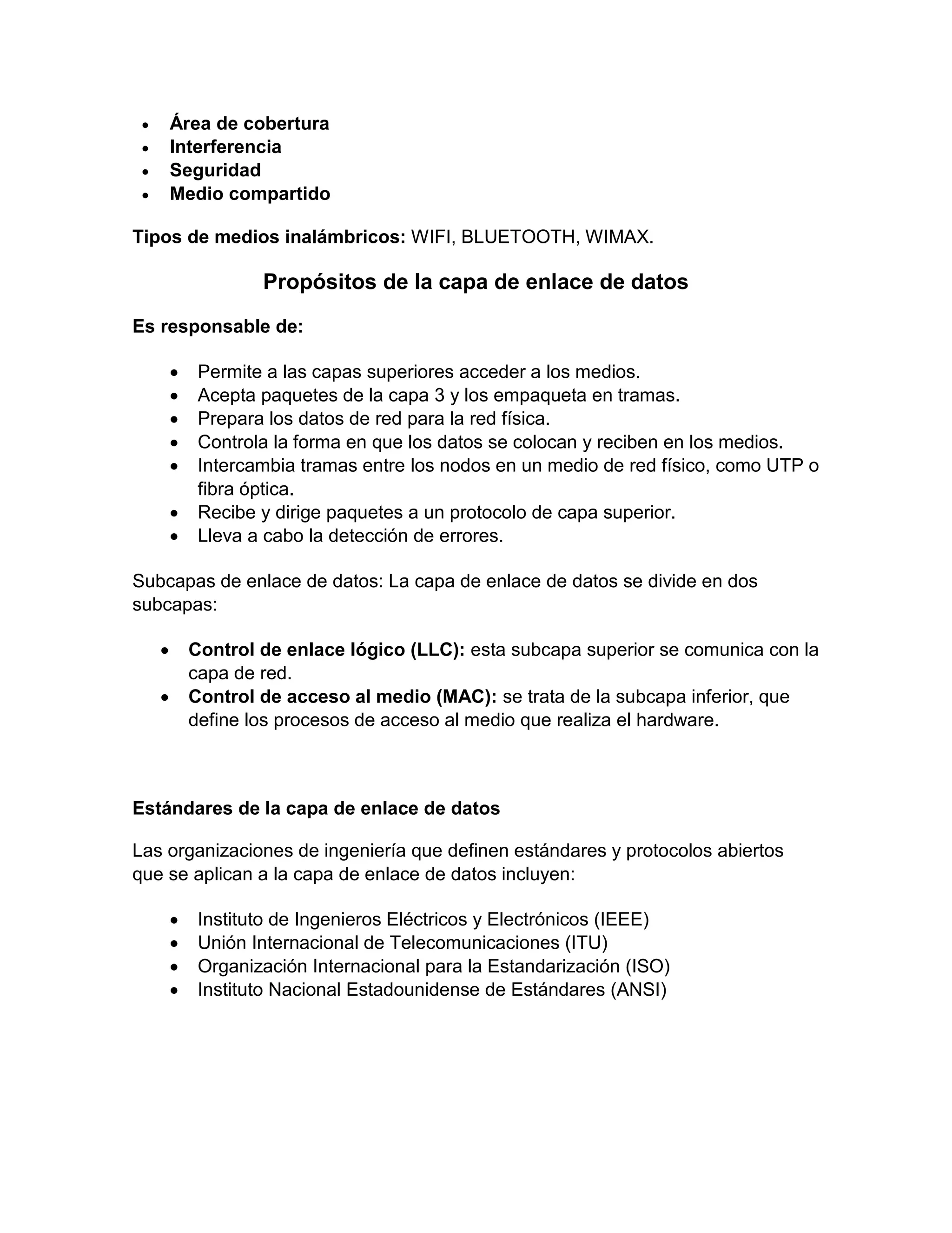  Área de cobertura
 Interferencia
 Seguridad
 Medio compartido
Tipos de medios inalámbricos: WIFI, BLUETOOTH, WIMAX.
Propósitos de la capa de enlace de datos
Es responsable de:
 Permite a las capas superiores acceder a los medios.
 Acepta paquetes de la capa 3 y los empaqueta en tramas.
 Prepara los datos de red para la red física.
 Controla la forma en que los datos se colocan y reciben en los medios.
 Intercambia tramas entre los nodos en un medio de red físico, como UTP o
fibra óptica.
 Recibe y dirige paquetes a un protocolo de capa superior.
 Lleva a cabo la detección de errores.
Subcapas de enlace de datos: La capa de enlace de datos se divide en dos
subcapas:
 Control de enlace lógico (LLC): esta subcapa superior se comunica con la
capa de red.
 Control de acceso al medio (MAC): se trata de la subcapa inferior, que
define los procesos de acceso al medio que realiza el hardware.
Estándares de la capa de enlace de datos
Las organizaciones de ingeniería que definen estándares y protocolos abiertos
que se aplican a la capa de enlace de datos incluyen:
 Instituto de Ingenieros Eléctricos y Electrónicos (IEEE)
 Unión Internacional de Telecomunicaciones (ITU)
 Organización Internacional para la Estandarización (ISO)
 Instituto Nacional Estadounidense de Estándares (ANSI)
 