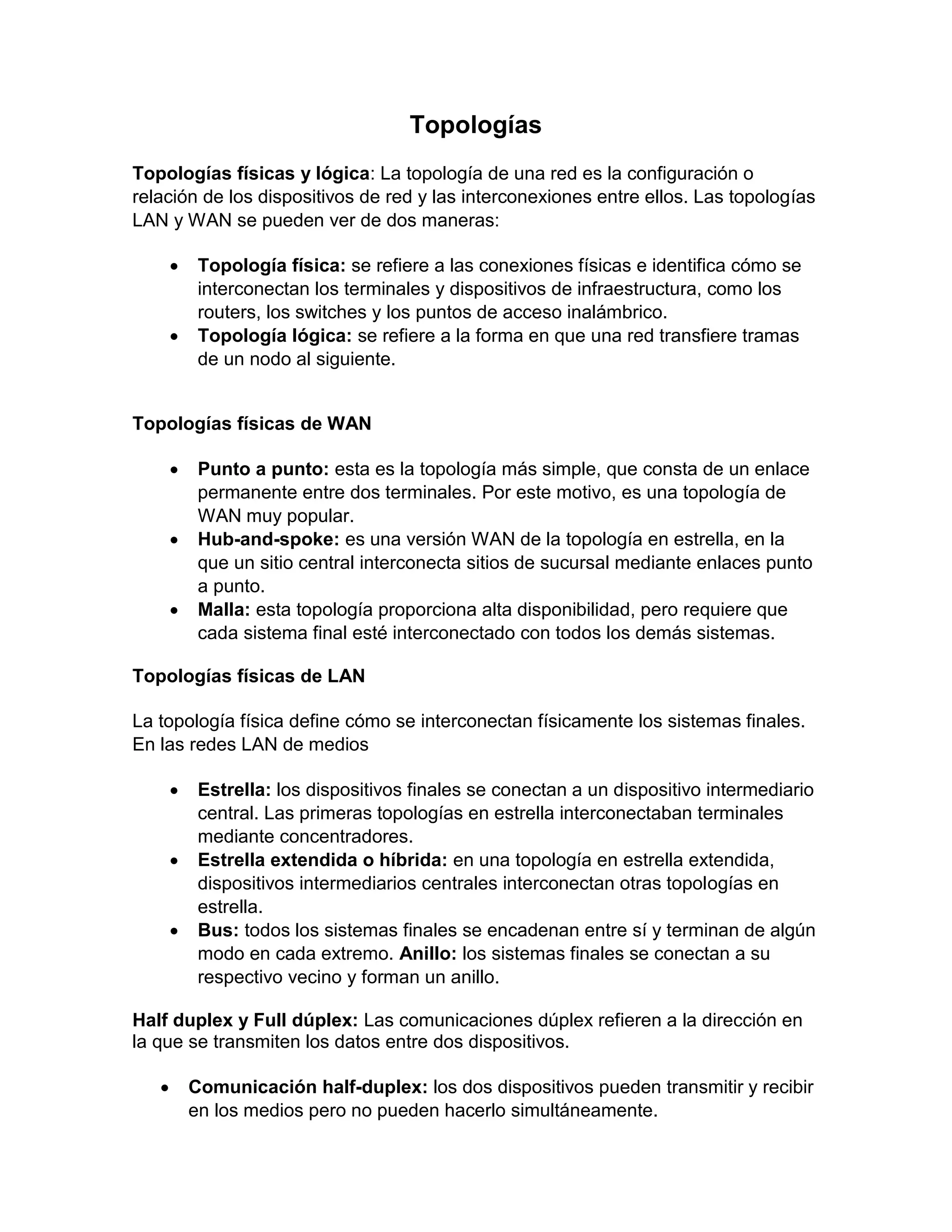 Topologías
Topologías físicas y lógica: La topología de una red es la configuración o
relación de los dispositivos de red y las interconexiones entre ellos. Las topologías
LAN y WAN se pueden ver de dos maneras:
 Topología física: se refiere a las conexiones físicas e identifica cómo se
interconectan los terminales y dispositivos de infraestructura, como los
routers, los switches y los puntos de acceso inalámbrico.
 Topología lógica: se refiere a la forma en que una red transfiere tramas
de un nodo al siguiente.
Topologías físicas de WAN
 Punto a punto: esta es la topología más simple, que consta de un enlace
permanente entre dos terminales. Por este motivo, es una topología de
WAN muy popular.
 Hub-and-spoke: es una versión WAN de la topología en estrella, en la
que un sitio central interconecta sitios de sucursal mediante enlaces punto
a punto.
 Malla: esta topología proporciona alta disponibilidad, pero requiere que
cada sistema final esté interconectado con todos los demás sistemas.
Topologías físicas de LAN
La topología física define cómo se interconectan físicamente los sistemas finales.
En las redes LAN de medios
 Estrella: los dispositivos finales se conectan a un dispositivo intermediario
central. Las primeras topologías en estrella interconectaban terminales
mediante concentradores.
 Estrella extendida o híbrida: en una topología en estrella extendida,
dispositivos intermediarios centrales interconectan otras topologías en
estrella.
 Bus: todos los sistemas finales se encadenan entre sí y terminan de algún
modo en cada extremo. Anillo: los sistemas finales se conectan a su
respectivo vecino y forman un anillo.
Half duplex y Full dúplex: Las comunicaciones dúplex refieren a la dirección en
la que se transmiten los datos entre dos dispositivos.
 Comunicación half-duplex: los dos dispositivos pueden transmitir y recibir
en los medios pero no pueden hacerlo simultáneamente.
 