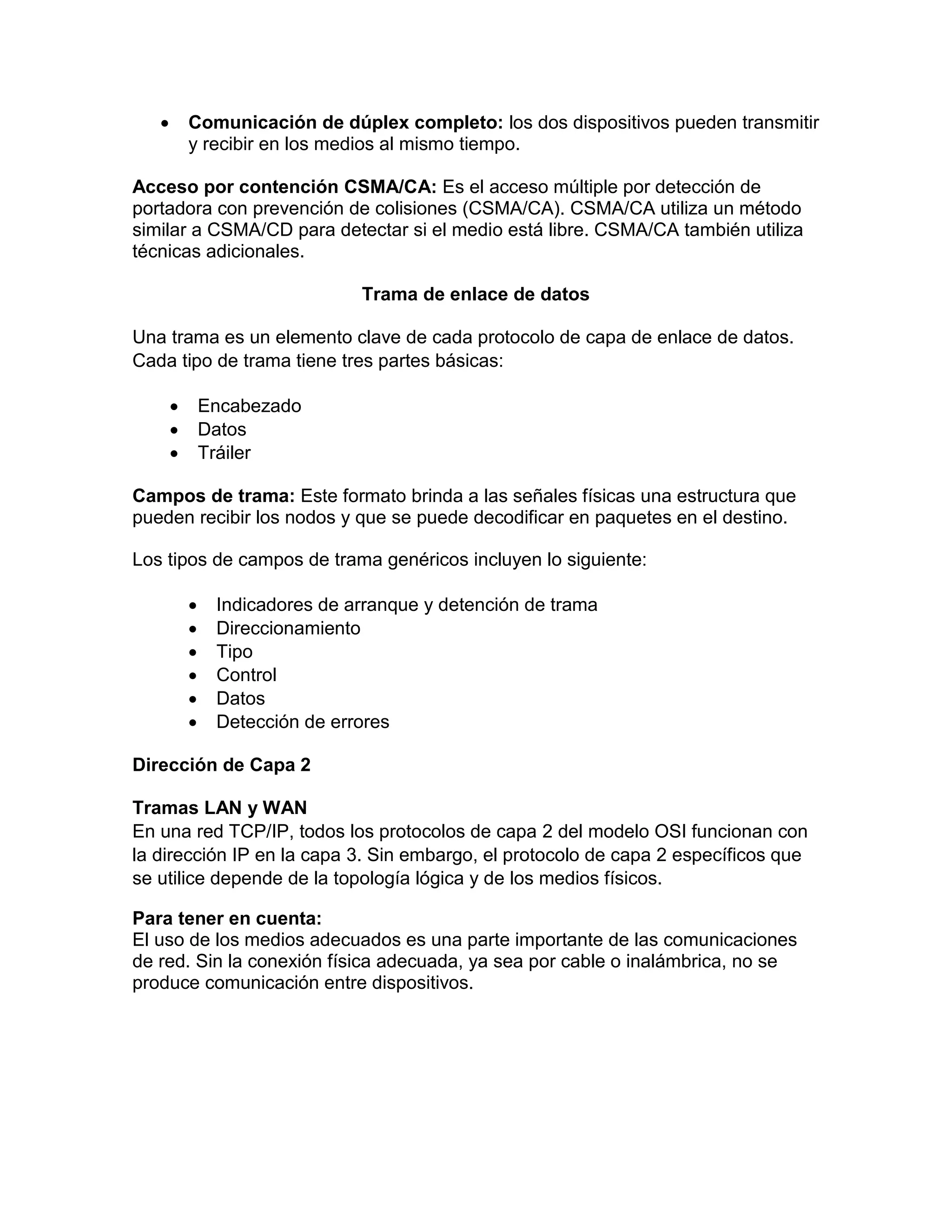  Comunicación de dúplex completo: los dos dispositivos pueden transmitir
y recibir en los medios al mismo tiempo.
Acceso por contención CSMA/CA: Es el acceso múltiple por detección de
portadora con prevención de colisiones (CSMA/CA). CSMA/CA utiliza un método
similar a CSMA/CD para detectar si el medio está libre. CSMA/CA también utiliza
técnicas adicionales.
Trama de enlace de datos
Una trama es un elemento clave de cada protocolo de capa de enlace de datos.
Cada tipo de trama tiene tres partes básicas:
 Encabezado
 Datos
 Tráiler
Campos de trama: Este formato brinda a las señales físicas una estructura que
pueden recibir los nodos y que se puede decodificar en paquetes en el destino.
Los tipos de campos de trama genéricos incluyen lo siguiente:
 Indicadores de arranque y detención de trama
 Direccionamiento
 Tipo
 Control
 Datos
 Detección de errores
Dirección de Capa 2
Tramas LAN y WAN
En una red TCP/IP, todos los protocolos de capa 2 del modelo OSI funcionan con
la dirección IP en la capa 3. Sin embargo, el protocolo de capa 2 específicos que
se utilice depende de la topología lógica y de los medios físicos.
Para tener en cuenta:
El uso de los medios adecuados es una parte importante de las comunicaciones
de red. Sin la conexión física adecuada, ya sea por cable o inalámbrica, no se
produce comunicación entre dispositivos.
 