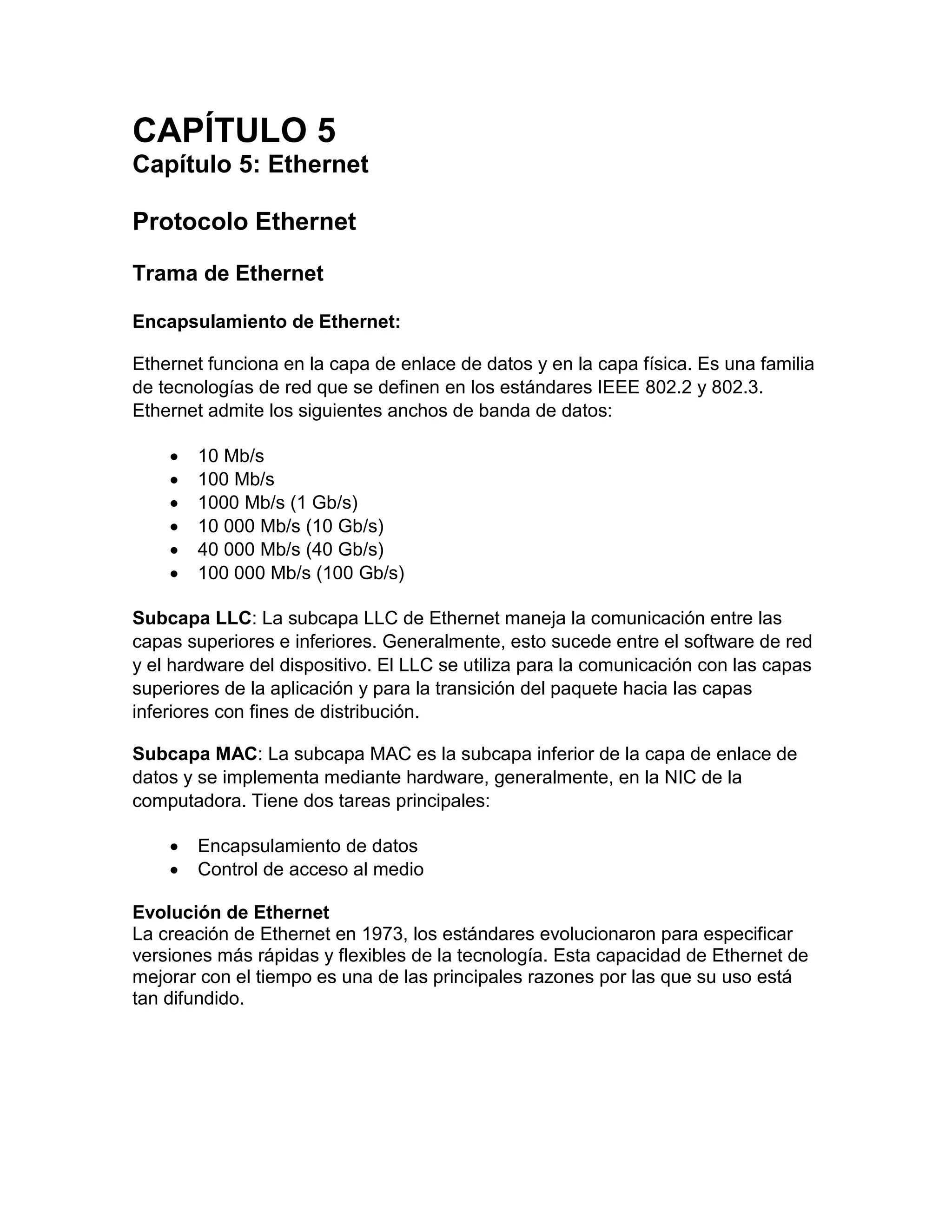 CAPÍTULO 5
Capítulo 5: Ethernet
Protocolo Ethernet
Trama de Ethernet
Encapsulamiento de Ethernet:
Ethernet funciona en la capa de enlace de datos y en la capa física. Es una familia
de tecnologías de red que se definen en los estándares IEEE 802.2 y 802.3.
Ethernet admite los siguientes anchos de banda de datos:
 10 Mb/s
 100 Mb/s
 1000 Mb/s (1 Gb/s)
 10 000 Mb/s (10 Gb/s)
 40 000 Mb/s (40 Gb/s)
 100 000 Mb/s (100 Gb/s)
Subcapa LLC: La subcapa LLC de Ethernet maneja la comunicación entre las
capas superiores e inferiores. Generalmente, esto sucede entre el software de red
y el hardware del dispositivo. El LLC se utiliza para la comunicación con las capas
superiores de la aplicación y para la transición del paquete hacia las capas
inferiores con fines de distribución.
Subcapa MAC: La subcapa MAC es la subcapa inferior de la capa de enlace de
datos y se implementa mediante hardware, generalmente, en la NIC de la
computadora. Tiene dos tareas principales:
 Encapsulamiento de datos
 Control de acceso al medio
Evolución de Ethernet
La creación de Ethernet en 1973, los estándares evolucionaron para especificar
versiones más rápidas y flexibles de la tecnología. Esta capacidad de Ethernet de
mejorar con el tiempo es una de las principales razones por las que su uso está
tan difundido.
 