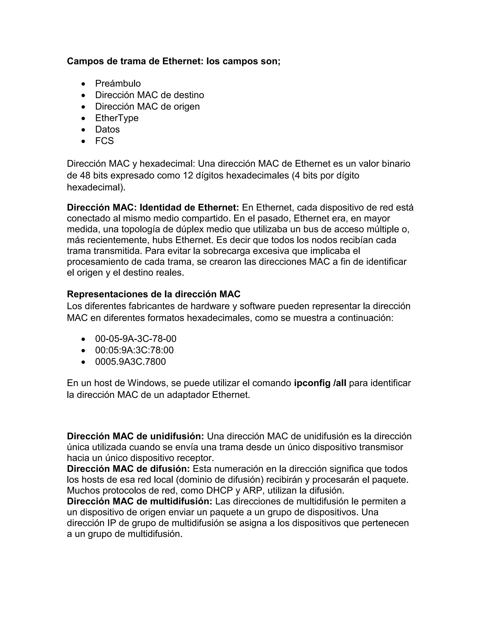 Campos de trama de Ethernet: los campos son;
 Preámbulo
 Dirección MAC de destino
 Dirección MAC de origen
 EtherType
 Datos
 FCS
Dirección MAC y hexadecimal: Una dirección MAC de Ethernet es un valor binario
de 48 bits expresado como 12 dígitos hexadecimales (4 bits por dígito
hexadecimal).
Dirección MAC: Identidad de Ethernet: En Ethernet, cada dispositivo de red está
conectado al mismo medio compartido. En el pasado, Ethernet era, en mayor
medida, una topología de dúplex medio que utilizaba un bus de acceso múltiple o,
más recientemente, hubs Ethernet. Es decir que todos los nodos recibían cada
trama transmitida. Para evitar la sobrecarga excesiva que implicaba el
procesamiento de cada trama, se crearon las direcciones MAC a fin de identificar
el origen y el destino reales.
Representaciones de la dirección MAC
Los diferentes fabricantes de hardware y software pueden representar la dirección
MAC en diferentes formatos hexadecimales, como se muestra a continuación:
 00-05-9A-3C-78-00
 00:05:9A:3C:78:00
 0005.9A3C.7800
En un host de Windows, se puede utilizar el comando ipconfig /all para identificar
la dirección MAC de un adaptador Ethernet.
Dirección MAC de unidifusión: Una dirección MAC de unidifusión es la dirección
única utilizada cuando se envía una trama desde un único dispositivo transmisor
hacia un único dispositivo receptor.
Dirección MAC de difusión: Esta numeración en la dirección significa que todos
los hosts de esa red local (dominio de difusión) recibirán y procesarán el paquete.
Muchos protocolos de red, como DHCP y ARP, utilizan la difusión.
Dirección MAC de multidifusión: Las direcciones de multidifusión le permiten a
un dispositivo de origen enviar un paquete a un grupo de dispositivos. Una
dirección IP de grupo de multidifusión se asigna a los dispositivos que pertenecen
a un grupo de multidifusión.
 