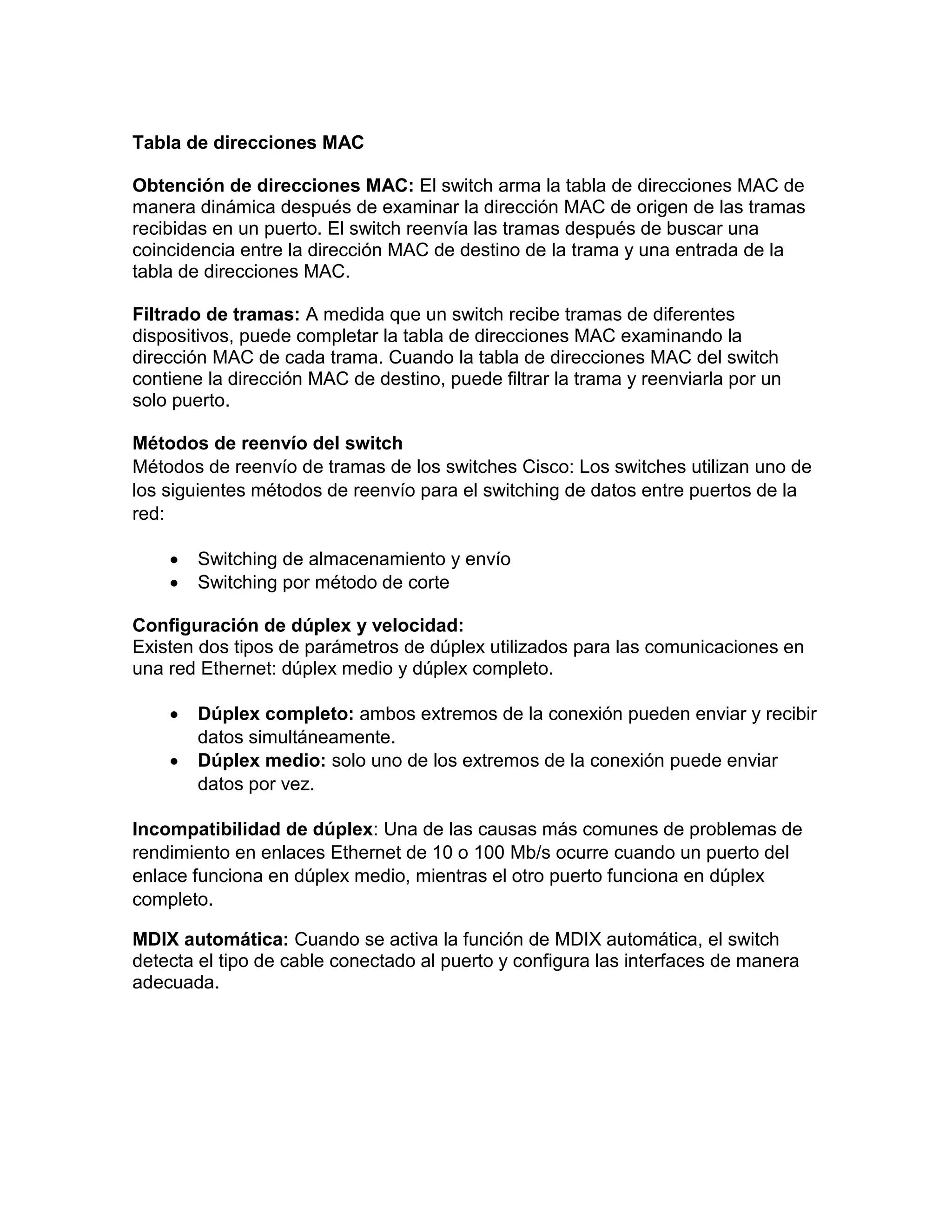Tabla de direcciones MAC
Obtención de direcciones MAC: El switch arma la tabla de direcciones MAC de
manera dinámica después de examinar la dirección MAC de origen de las tramas
recibidas en un puerto. El switch reenvía las tramas después de buscar una
coincidencia entre la dirección MAC de destino de la trama y una entrada de la
tabla de direcciones MAC.
Filtrado de tramas: A medida que un switch recibe tramas de diferentes
dispositivos, puede completar la tabla de direcciones MAC examinando la
dirección MAC de cada trama. Cuando la tabla de direcciones MAC del switch
contiene la dirección MAC de destino, puede filtrar la trama y reenviarla por un
solo puerto.
Métodos de reenvío del switch
Métodos de reenvío de tramas de los switches Cisco: Los switches utilizan uno de
los siguientes métodos de reenvío para el switching de datos entre puertos de la
red:
 Switching de almacenamiento y envío
 Switching por método de corte
Configuración de dúplex y velocidad:
Existen dos tipos de parámetros de dúplex utilizados para las comunicaciones en
una red Ethernet: dúplex medio y dúplex completo.
 Dúplex completo: ambos extremos de la conexión pueden enviar y recibir
datos simultáneamente.
 Dúplex medio: solo uno de los extremos de la conexión puede enviar
datos por vez.
Incompatibilidad de dúplex: Una de las causas más comunes de problemas de
rendimiento en enlaces Ethernet de 10 o 100 Mb/s ocurre cuando un puerto del
enlace funciona en dúplex medio, mientras el otro puerto funciona en dúplex
completo.
MDIX automática: Cuando se activa la función de MDIX automática, el switch
detecta el tipo de cable conectado al puerto y configura las interfaces de manera
adecuada.
 