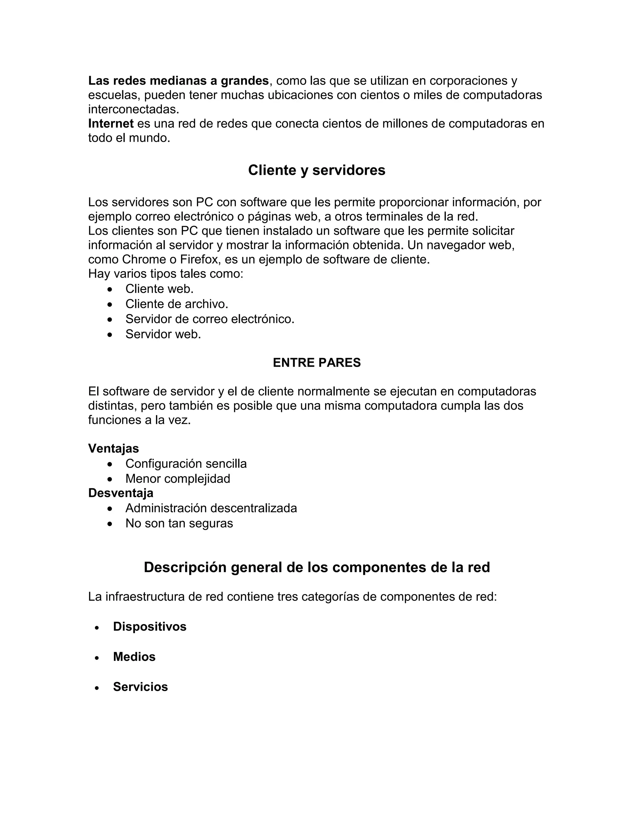 Las redes medianas a grandes, como las que se utilizan en corporaciones y
escuelas, pueden tener muchas ubicaciones con cientos o miles de computadoras
interconectadas.
Internet es una red de redes que conecta cientos de millones de computadoras en
todo el mundo.
Cliente y servidores
Los servidores son PC con software que les permite proporcionar información, por
ejemplo correo electrónico o páginas web, a otros terminales de la red.
Los clientes son PC que tienen instalado un software que les permite solicitar
información al servidor y mostrar la información obtenida. Un navegador web,
como Chrome o Firefox, es un ejemplo de software de cliente.
Hay varios tipos tales como:
 Cliente web.
 Cliente de archivo.
 Servidor de correo electrónico.
 Servidor web.
ENTRE PARES
El software de servidor y el de cliente normalmente se ejecutan en computadoras
distintas, pero también es posible que una misma computadora cumpla las dos
funciones a la vez.
Ventajas
 Configuración sencilla
 Menor complejidad
Desventaja
 Administración descentralizada
 No son tan seguras
Descripción general de los componentes de la red
La infraestructura de red contiene tres categorías de componentes de red:
 Dispositivos
 Medios
 Servicios
 