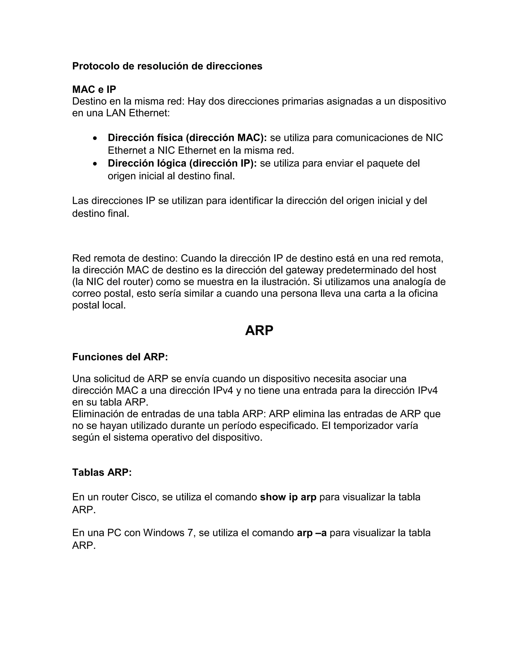 Protocolo de resolución de direcciones
MAC e IP
Destino en la misma red: Hay dos direcciones primarias asignadas a un dispositivo
en una LAN Ethernet:
 Dirección física (dirección MAC): se utiliza para comunicaciones de NIC
Ethernet a NIC Ethernet en la misma red.
 Dirección lógica (dirección IP): se utiliza para enviar el paquete del
origen inicial al destino final.
Las direcciones IP se utilizan para identificar la dirección del origen inicial y del
destino final.
Red remota de destino: Cuando la dirección IP de destino está en una red remota,
la dirección MAC de destino es la dirección del gateway predeterminado del host
(la NIC del router) como se muestra en la ilustración. Si utilizamos una analogía de
correo postal, esto sería similar a cuando una persona lleva una carta a la oficina
postal local.
ARP
Funciones del ARP:
Una solicitud de ARP se envía cuando un dispositivo necesita asociar una
dirección MAC a una dirección IPv4 y no tiene una entrada para la dirección IPv4
en su tabla ARP.
Eliminación de entradas de una tabla ARP: ARP elimina las entradas de ARP que
no se hayan utilizado durante un período especificado. El temporizador varía
según el sistema operativo del dispositivo.
Tablas ARP:
En un router Cisco, se utiliza el comando show ip arp para visualizar la tabla
ARP.
En una PC con Windows 7, se utiliza el comando arp –a para visualizar la tabla
ARP.
 