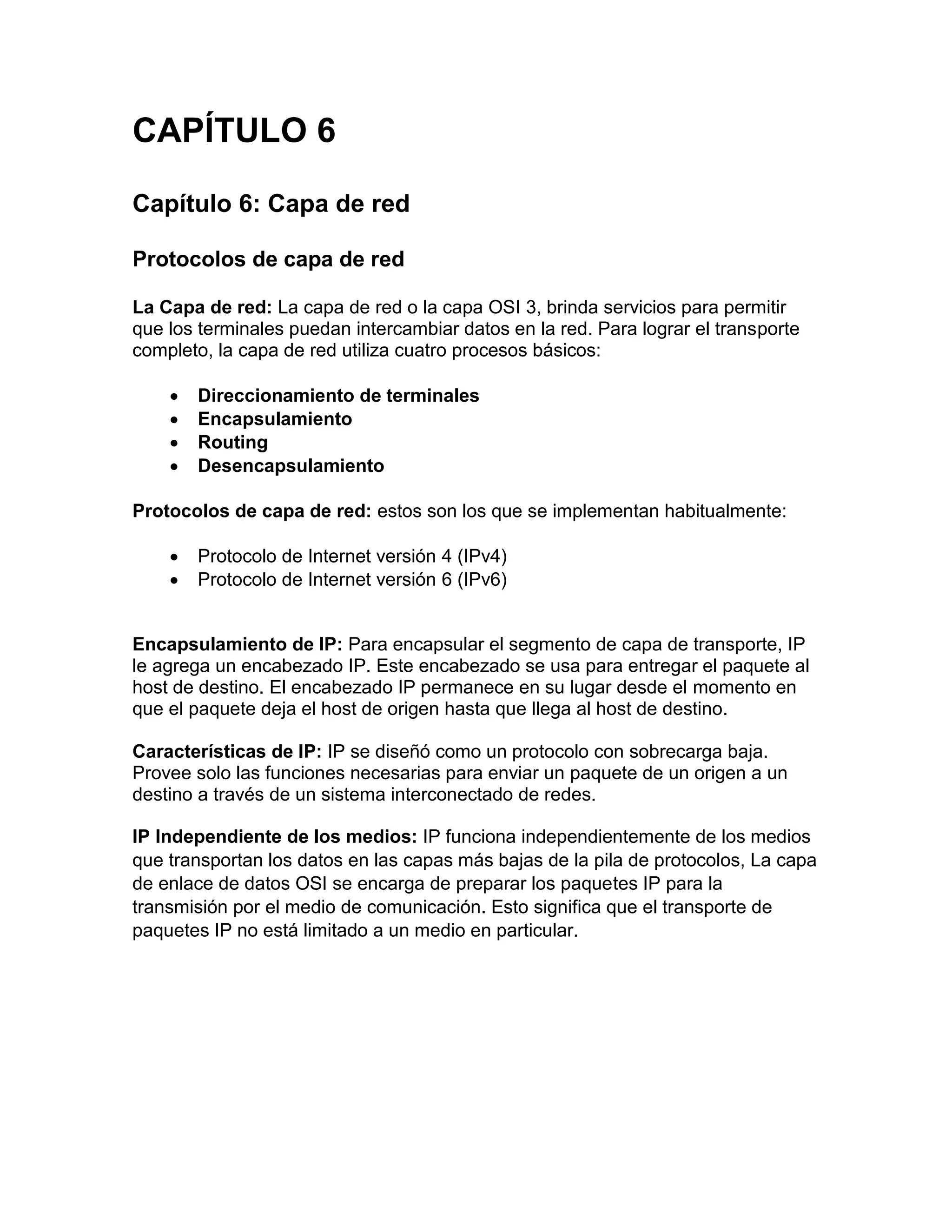CAPÍTULO 6
Capítulo 6: Capa de red
Protocolos de capa de red
La Capa de red: La capa de red o la capa OSI 3, brinda servicios para permitir
que los terminales puedan intercambiar datos en la red. Para lograr el transporte
completo, la capa de red utiliza cuatro procesos básicos:
 Direccionamiento de terminales
 Encapsulamiento
 Routing
 Desencapsulamiento
Protocolos de capa de red: estos son los que se implementan habitualmente:
 Protocolo de Internet versión 4 (IPv4)
 Protocolo de Internet versión 6 (IPv6)
Encapsulamiento de IP: Para encapsular el segmento de capa de transporte, IP
le agrega un encabezado IP. Este encabezado se usa para entregar el paquete al
host de destino. El encabezado IP permanece en su lugar desde el momento en
que el paquete deja el host de origen hasta que llega al host de destino.
Características de IP: IP se diseñó como un protocolo con sobrecarga baja.
Provee solo las funciones necesarias para enviar un paquete de un origen a un
destino a través de un sistema interconectado de redes.
IP Independiente de los medios: IP funciona independientemente de los medios
que transportan los datos en las capas más bajas de la pila de protocolos, La capa
de enlace de datos OSI se encarga de preparar los paquetes IP para la
transmisión por el medio de comunicación. Esto significa que el transporte de
paquetes IP no está limitado a un medio en particular.
 
