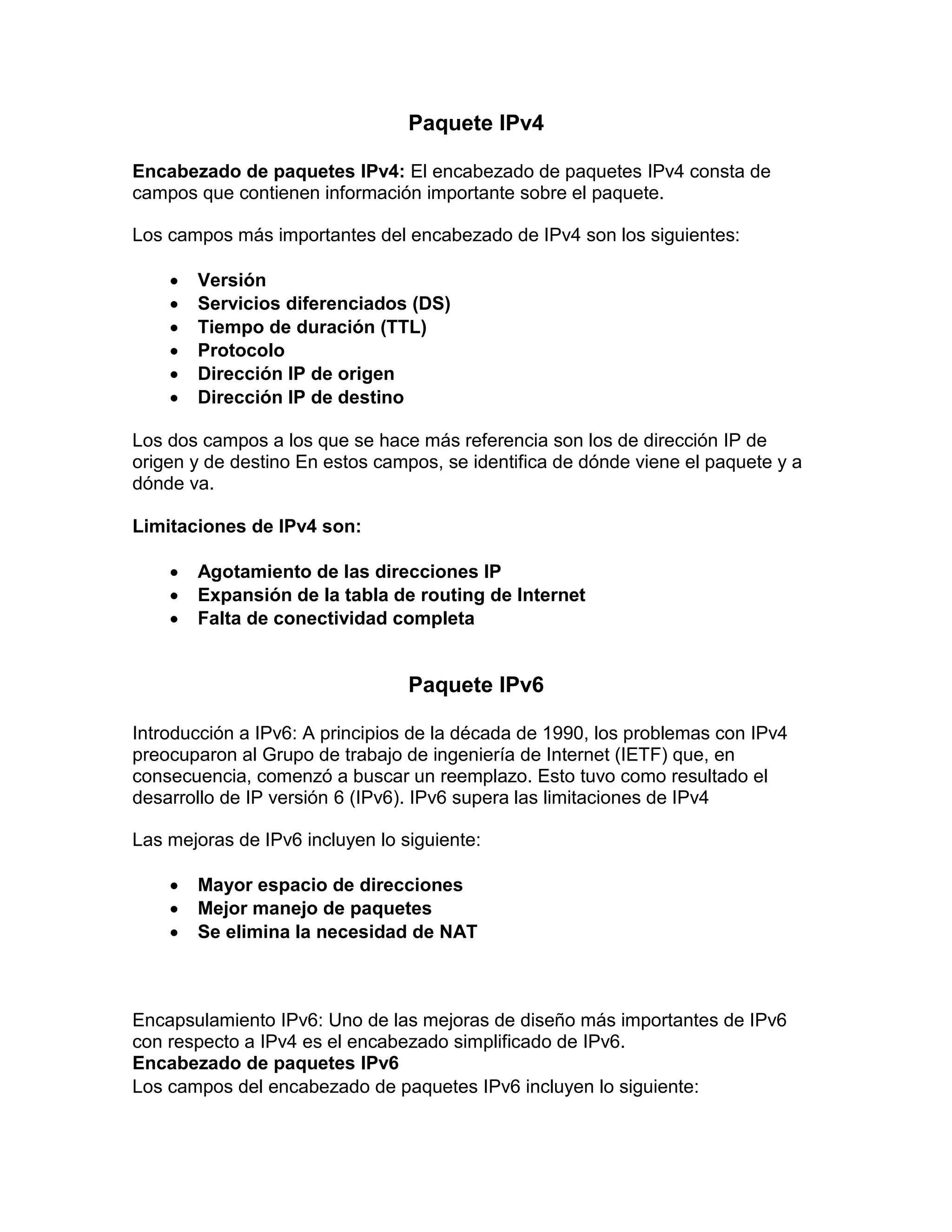 Paquete IPv4
Encabezado de paquetes IPv4: El encabezado de paquetes IPv4 consta de
campos que contienen información importante sobre el paquete.
Los campos más importantes del encabezado de IPv4 son los siguientes:
 Versión
 Servicios diferenciados (DS)
 Tiempo de duración (TTL)
 Protocolo
 Dirección IP de origen
 Dirección IP de destino
Los dos campos a los que se hace más referencia son los de dirección IP de
origen y de destino En estos campos, se identifica de dónde viene el paquete y a
dónde va.
Limitaciones de IPv4 son:
 Agotamiento de las direcciones IP
 Expansión de la tabla de routing de Internet
 Falta de conectividad completa
Paquete IPv6
Introducción a IPv6: A principios de la década de 1990, los problemas con IPv4
preocuparon al Grupo de trabajo de ingeniería de Internet (IETF) que, en
consecuencia, comenzó a buscar un reemplazo. Esto tuvo como resultado el
desarrollo de IP versión 6 (IPv6). IPv6 supera las limitaciones de IPv4
Las mejoras de IPv6 incluyen lo siguiente:
 Mayor espacio de direcciones
 Mejor manejo de paquetes
 Se elimina la necesidad de NAT
Encapsulamiento IPv6: Uno de las mejoras de diseño más importantes de IPv6
con respecto a IPv4 es el encabezado simplificado de IPv6.
Encabezado de paquetes IPv6
Los campos del encabezado de paquetes IPv6 incluyen lo siguiente:
 