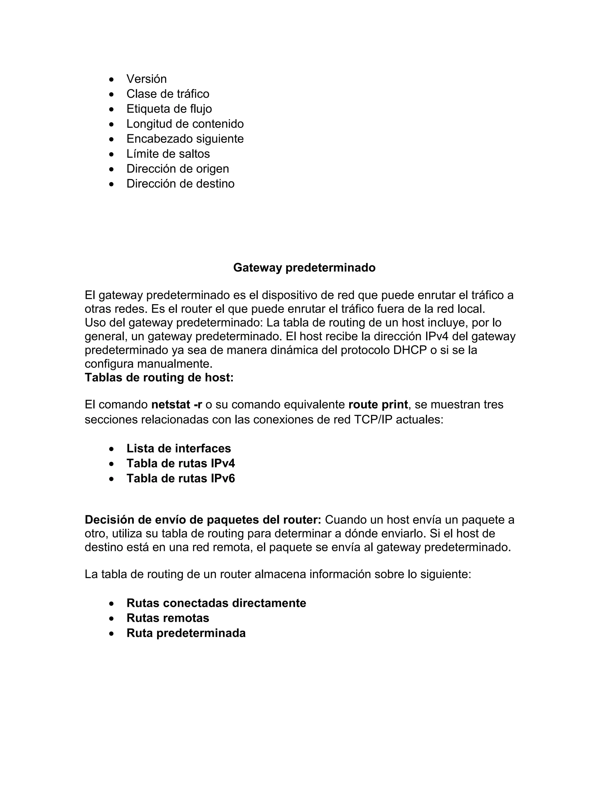  Versión
 Clase de tráfico
 Etiqueta de flujo
 Longitud de contenido
 Encabezado siguiente
 Límite de saltos
 Dirección de origen
 Dirección de destino
Gateway predeterminado
El gateway predeterminado es el dispositivo de red que puede enrutar el tráfico a
otras redes. Es el router el que puede enrutar el tráfico fuera de la red local.
Uso del gateway predeterminado: La tabla de routing de un host incluye, por lo
general, un gateway predeterminado. El host recibe la dirección IPv4 del gateway
predeterminado ya sea de manera dinámica del protocolo DHCP o si se la
configura manualmente.
Tablas de routing de host:
El comando netstat -r o su comando equivalente route print, se muestran tres
secciones relacionadas con las conexiones de red TCP/IP actuales:
 Lista de interfaces
 Tabla de rutas IPv4
 Tabla de rutas IPv6
Decisión de envío de paquetes del router: Cuando un host envía un paquete a
otro, utiliza su tabla de routing para determinar a dónde enviarlo. Si el host de
destino está en una red remota, el paquete se envía al gateway predeterminado.
La tabla de routing de un router almacena información sobre lo siguiente:
 Rutas conectadas directamente
 Rutas remotas
 Ruta predeterminada
 