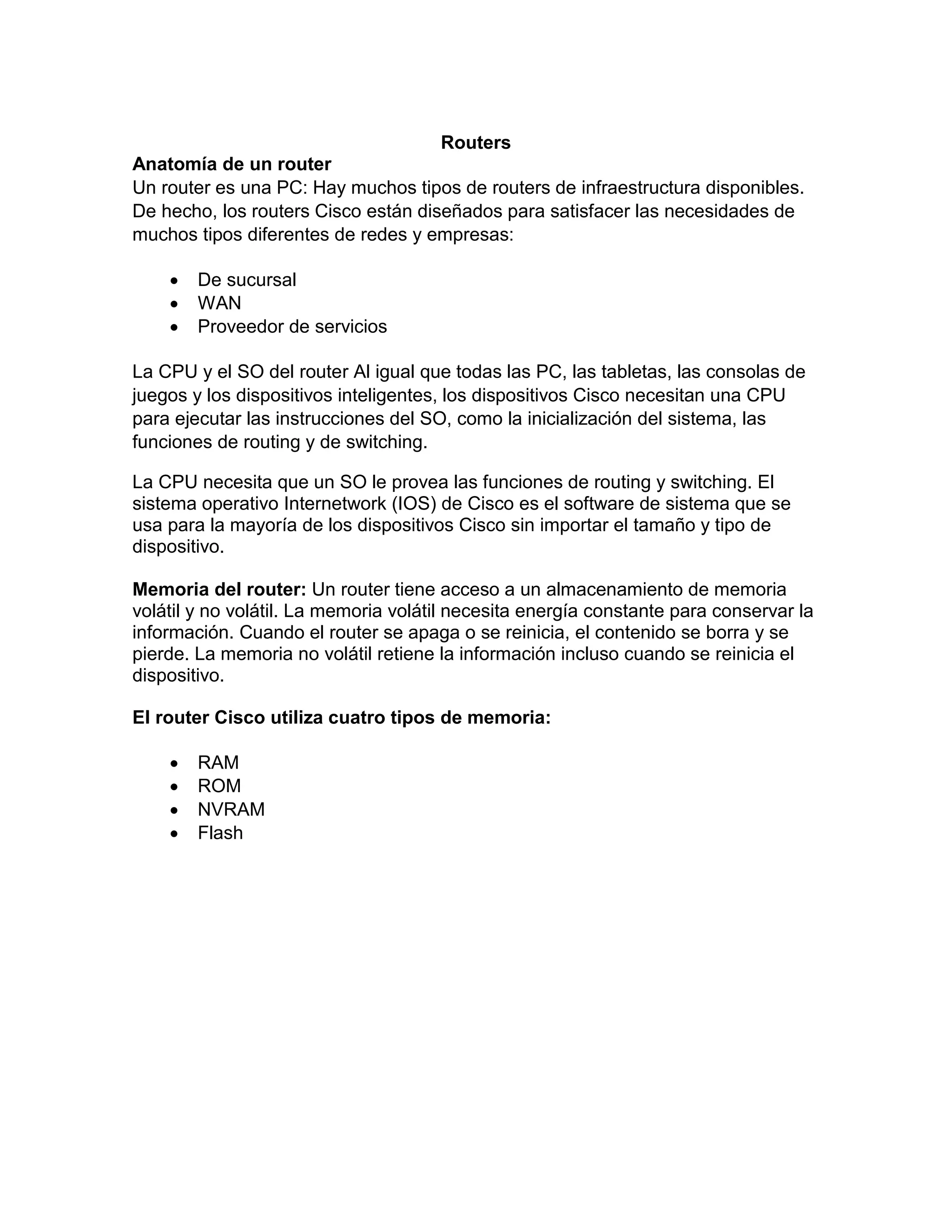 Routers
Anatomía de un router
Un router es una PC: Hay muchos tipos de routers de infraestructura disponibles.
De hecho, los routers Cisco están diseñados para satisfacer las necesidades de
muchos tipos diferentes de redes y empresas:
 De sucursal
 WAN
 Proveedor de servicios
La CPU y el SO del router Al igual que todas las PC, las tabletas, las consolas de
juegos y los dispositivos inteligentes, los dispositivos Cisco necesitan una CPU
para ejecutar las instrucciones del SO, como la inicialización del sistema, las
funciones de routing y de switching.
La CPU necesita que un SO le provea las funciones de routing y switching. El
sistema operativo Internetwork (IOS) de Cisco es el software de sistema que se
usa para la mayoría de los dispositivos Cisco sin importar el tamaño y tipo de
dispositivo.
Memoria del router: Un router tiene acceso a un almacenamiento de memoria
volátil y no volátil. La memoria volátil necesita energía constante para conservar la
información. Cuando el router se apaga o se reinicia, el contenido se borra y se
pierde. La memoria no volátil retiene la información incluso cuando se reinicia el
dispositivo.
El router Cisco utiliza cuatro tipos de memoria:
 RAM
 ROM
 NVRAM
 Flash
 