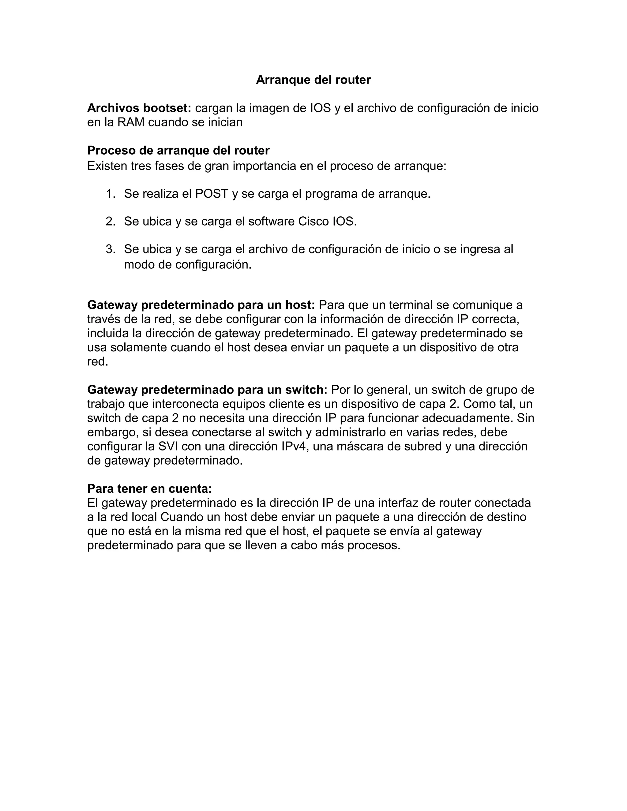 Arranque del router
Archivos bootset: cargan la imagen de IOS y el archivo de configuración de inicio
en la RAM cuando se inician
Proceso de arranque del router
Existen tres fases de gran importancia en el proceso de arranque:
1. Se realiza el POST y se carga el programa de arranque.
2. Se ubica y se carga el software Cisco IOS.
3. Se ubica y se carga el archivo de configuración de inicio o se ingresa al
modo de configuración.
Gateway predeterminado para un host: Para que un terminal se comunique a
través de la red, se debe configurar con la información de dirección IP correcta,
incluida la dirección de gateway predeterminado. El gateway predeterminado se
usa solamente cuando el host desea enviar un paquete a un dispositivo de otra
red.
Gateway predeterminado para un switch: Por lo general, un switch de grupo de
trabajo que interconecta equipos cliente es un dispositivo de capa 2. Como tal, un
switch de capa 2 no necesita una dirección IP para funcionar adecuadamente. Sin
embargo, si desea conectarse al switch y administrarlo en varias redes, debe
configurar la SVI con una dirección IPv4, una máscara de subred y una dirección
de gateway predeterminado.
Para tener en cuenta:
El gateway predeterminado es la dirección IP de una interfaz de router conectada
a la red local Cuando un host debe enviar un paquete a una dirección de destino
que no está en la misma red que el host, el paquete se envía al gateway
predeterminado para que se lleven a cabo más procesos.
 