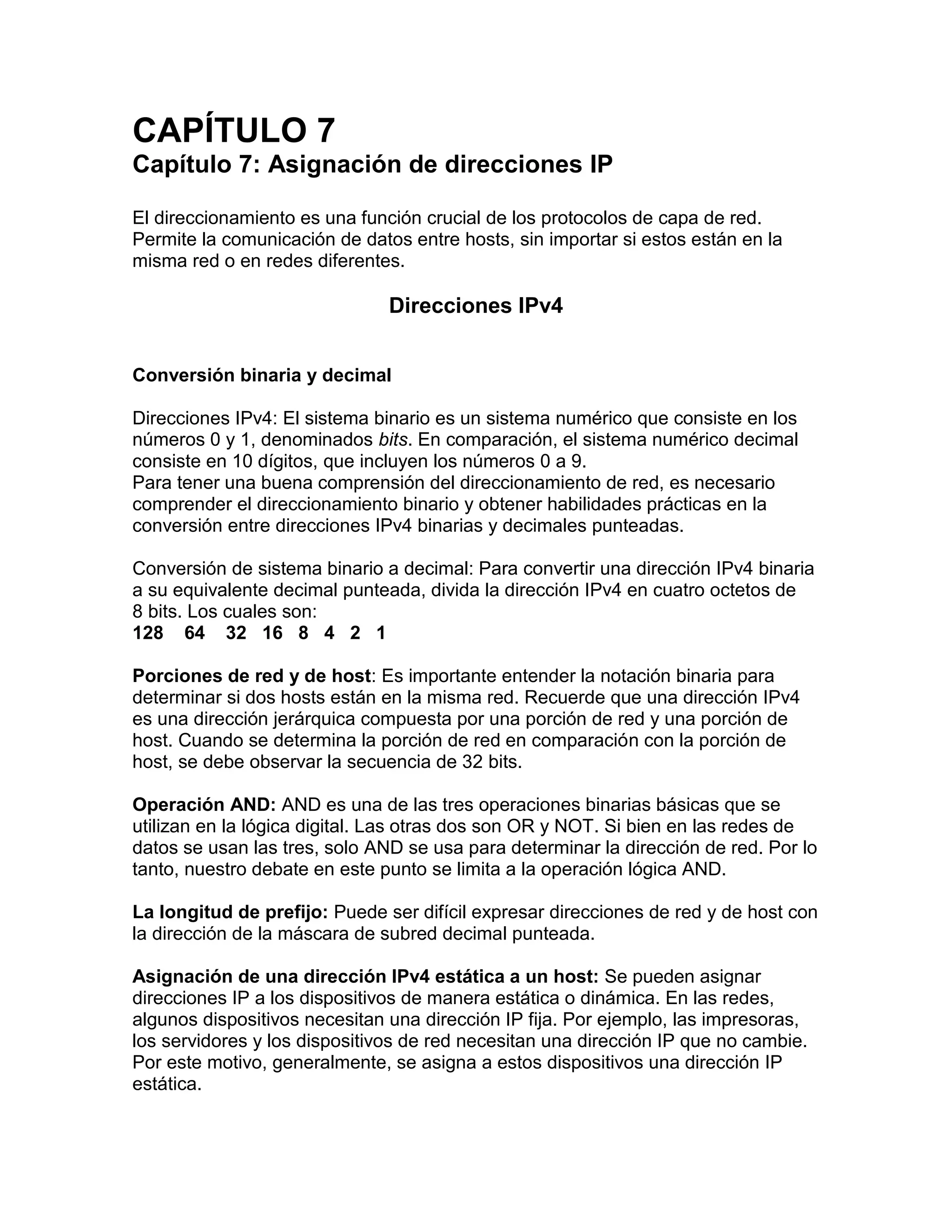 CAPÍTULO 7
Capítulo 7: Asignación de direcciones IP
El direccionamiento es una función crucial de los protocolos de capa de red.
Permite la comunicación de datos entre hosts, sin importar si estos están en la
misma red o en redes diferentes.
Direcciones IPv4
Conversión binaria y decimal
Direcciones IPv4: El sistema binario es un sistema numérico que consiste en los
números 0 y 1, denominados bits. En comparación, el sistema numérico decimal
consiste en 10 dígitos, que incluyen los números 0 a 9.
Para tener una buena comprensión del direccionamiento de red, es necesario
comprender el direccionamiento binario y obtener habilidades prácticas en la
conversión entre direcciones IPv4 binarias y decimales punteadas.
Conversión de sistema binario a decimal: Para convertir una dirección IPv4 binaria
a su equivalente decimal punteada, divida la dirección IPv4 en cuatro octetos de
8 bits. Los cuales son:
128 64 32 16 8 4 2 1
Porciones de red y de host: Es importante entender la notación binaria para
determinar si dos hosts están en la misma red. Recuerde que una dirección IPv4
es una dirección jerárquica compuesta por una porción de red y una porción de
host. Cuando se determina la porción de red en comparación con la porción de
host, se debe observar la secuencia de 32 bits.
Operación AND: AND es una de las tres operaciones binarias básicas que se
utilizan en la lógica digital. Las otras dos son OR y NOT. Si bien en las redes de
datos se usan las tres, solo AND se usa para determinar la dirección de red. Por lo
tanto, nuestro debate en este punto se limita a la operación lógica AND.
La longitud de prefijo: Puede ser difícil expresar direcciones de red y de host con
la dirección de la máscara de subred decimal punteada.
Asignación de una dirección IPv4 estática a un host: Se pueden asignar
direcciones IP a los dispositivos de manera estática o dinámica. En las redes,
algunos dispositivos necesitan una dirección IP fija. Por ejemplo, las impresoras,
los servidores y los dispositivos de red necesitan una dirección IP que no cambie.
Por este motivo, generalmente, se asigna a estos dispositivos una dirección IP
estática.
 