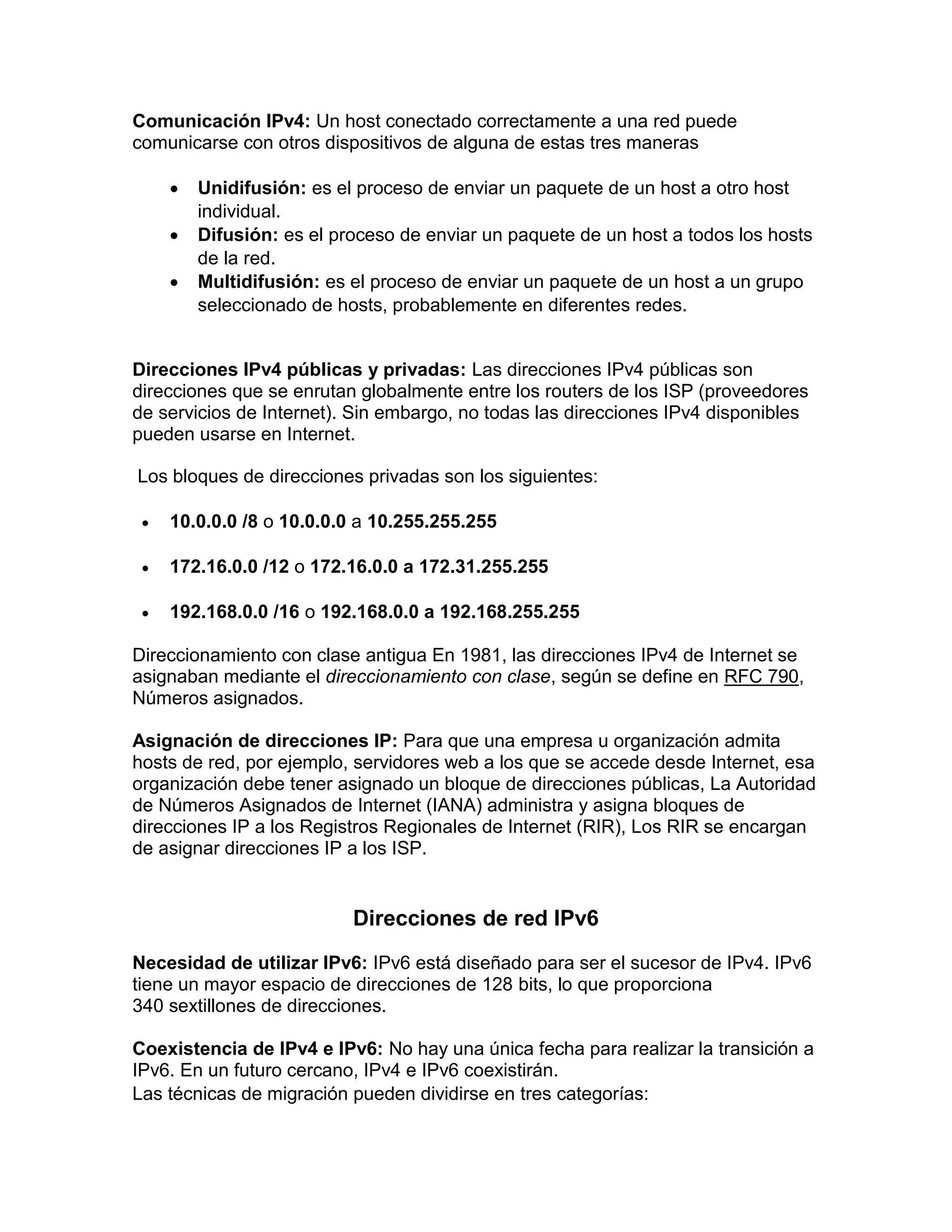 Comunicación IPv4: Un host conectado correctamente a una red puede
comunicarse con otros dispositivos de alguna de estas tres maneras
 Unidifusión: es el proceso de enviar un paquete de un host a otro host
individual.
 Difusión: es el proceso de enviar un paquete de un host a todos los hosts
de la red.
 Multidifusión: es el proceso de enviar un paquete de un host a un grupo
seleccionado de hosts, probablemente en diferentes redes.
Direcciones IPv4 públicas y privadas: Las direcciones IPv4 públicas son
direcciones que se enrutan globalmente entre los routers de los ISP (proveedores
de servicios de Internet). Sin embargo, no todas las direcciones IPv4 disponibles
pueden usarse en Internet.
Los bloques de direcciones privadas son los siguientes:
 10.0.0.0 /8 o 10.0.0.0 a 10.255.255.255
 172.16.0.0 /12 o 172.16.0.0 a 172.31.255.255
 192.168.0.0 /16 o 192.168.0.0 a 192.168.255.255
Direccionamiento con clase antigua En 1981, las direcciones IPv4 de Internet se
asignaban mediante el direccionamiento con clase, según se define en RFC 790,
Números asignados.
Asignación de direcciones IP: Para que una empresa u organización admita
hosts de red, por ejemplo, servidores web a los que se accede desde Internet, esa
organización debe tener asignado un bloque de direcciones públicas, La Autoridad
de Números Asignados de Internet (IANA) administra y asigna bloques de
direcciones IP a los Registros Regionales de Internet (RIR), Los RIR se encargan
de asignar direcciones IP a los ISP.
Direcciones de red IPv6
Necesidad de utilizar IPv6: IPv6 está diseñado para ser el sucesor de IPv4. IPv6
tiene un mayor espacio de direcciones de 128 bits, lo que proporciona
340 sextillones de direcciones.
Coexistencia de IPv4 e IPv6: No hay una única fecha para realizar la transición a
IPv6. En un futuro cercano, IPv4 e IPv6 coexistirán.
Las técnicas de migración pueden dividirse en tres categorías:
 