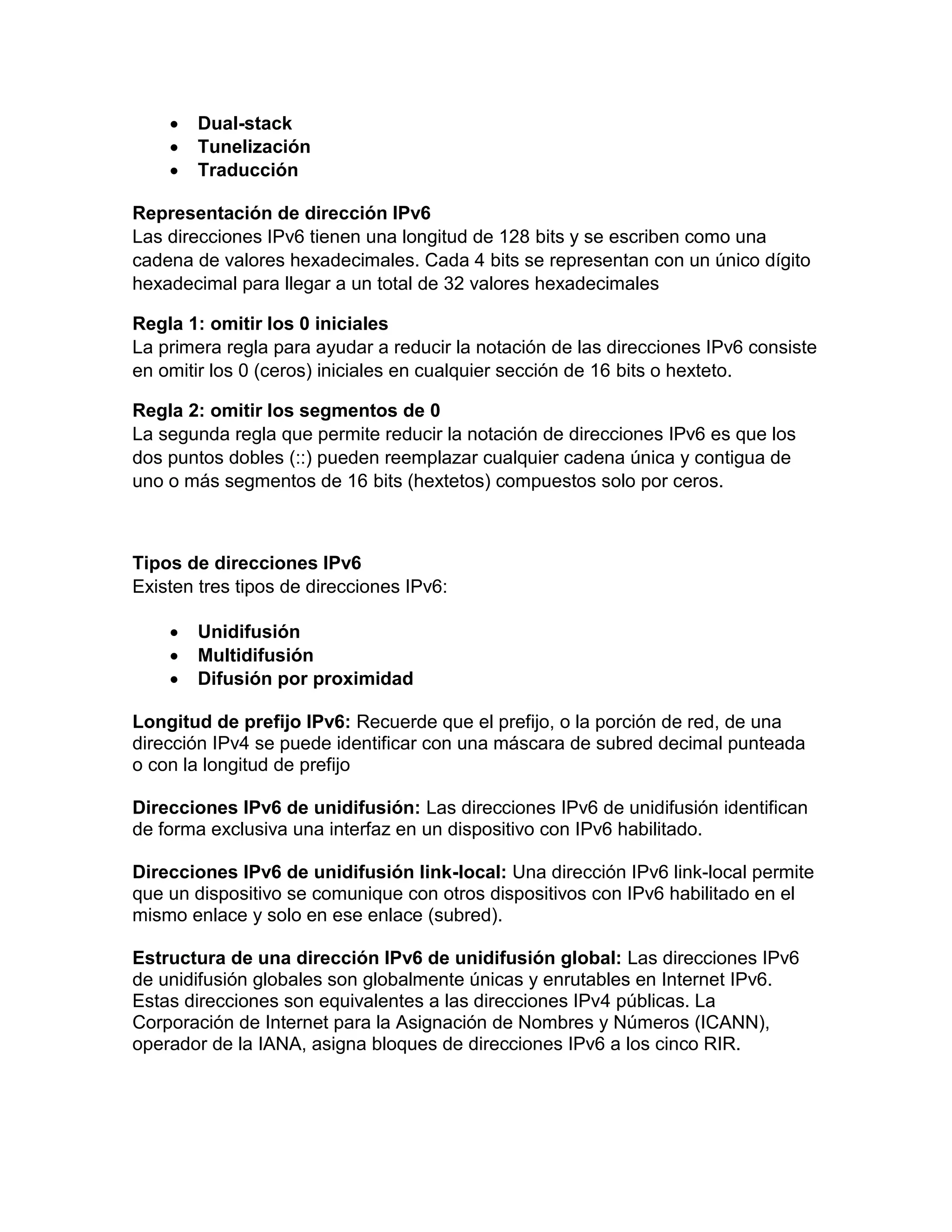  Dual-stack
 Tunelización
 Traducción
Representación de dirección IPv6
Las direcciones IPv6 tienen una longitud de 128 bits y se escriben como una
cadena de valores hexadecimales. Cada 4 bits se representan con un único dígito
hexadecimal para llegar a un total de 32 valores hexadecimales
Regla 1: omitir los 0 iniciales
La primera regla para ayudar a reducir la notación de las direcciones IPv6 consiste
en omitir los 0 (ceros) iniciales en cualquier sección de 16 bits o hexteto.
Regla 2: omitir los segmentos de 0
La segunda regla que permite reducir la notación de direcciones IPv6 es que los
dos puntos dobles (::) pueden reemplazar cualquier cadena única y contigua de
uno o más segmentos de 16 bits (hextetos) compuestos solo por ceros.
Tipos de direcciones IPv6
Existen tres tipos de direcciones IPv6:
 Unidifusión
 Multidifusión
 Difusión por proximidad
Longitud de prefijo IPv6: Recuerde que el prefijo, o la porción de red, de una
dirección IPv4 se puede identificar con una máscara de subred decimal punteada
o con la longitud de prefijo
Direcciones IPv6 de unidifusión: Las direcciones IPv6 de unidifusión identifican
de forma exclusiva una interfaz en un dispositivo con IPv6 habilitado.
Direcciones IPv6 de unidifusión link-local: Una dirección IPv6 link-local permite
que un dispositivo se comunique con otros dispositivos con IPv6 habilitado en el
mismo enlace y solo en ese enlace (subred).
Estructura de una dirección IPv6 de unidifusión global: Las direcciones IPv6
de unidifusión globales son globalmente únicas y enrutables en Internet IPv6.
Estas direcciones son equivalentes a las direcciones IPv4 públicas. La
Corporación de Internet para la Asignación de Nombres y Números (ICANN),
operador de la IANA, asigna bloques de direcciones IPv6 a los cinco RIR.
 