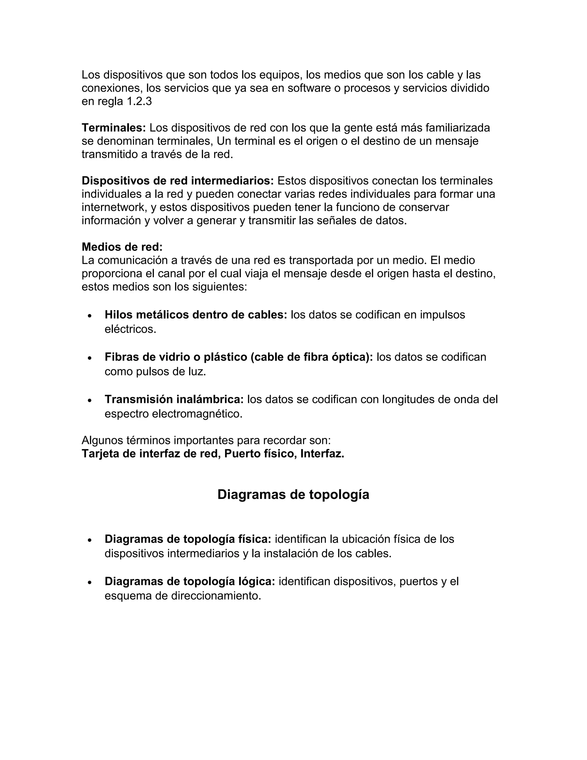 Los dispositivos que son todos los equipos, los medios que son los cable y las
conexiones, los servicios que ya sea en software o procesos y servicios dividido
en regla 1.2.3
Terminales: Los dispositivos de red con los que la gente está más familiarizada
se denominan terminales, Un terminal es el origen o el destino de un mensaje
transmitido a través de la red.
Dispositivos de red intermediarios: Estos dispositivos conectan los terminales
individuales a la red y pueden conectar varias redes individuales para formar una
internetwork, y estos dispositivos pueden tener la funciono de conservar
información y volver a generar y transmitir las señales de datos.
Medios de red:
La comunicación a través de una red es transportada por un medio. El medio
proporciona el canal por el cual viaja el mensaje desde el origen hasta el destino,
estos medios son los siguientes:
 Hilos metálicos dentro de cables: los datos se codifican en impulsos
eléctricos.
 Fibras de vidrio o plástico (cable de fibra óptica): los datos se codifican
como pulsos de luz.
 Transmisión inalámbrica: los datos se codifican con longitudes de onda del
espectro electromagnético.
Algunos términos importantes para recordar son:
Tarjeta de interfaz de red, Puerto físico, Interfaz.
Diagramas de topología
 Diagramas de topología física: identifican la ubicación física de los
dispositivos intermediarios y la instalación de los cables.
 Diagramas de topología lógica: identifican dispositivos, puertos y el
esquema de direccionamiento.
 