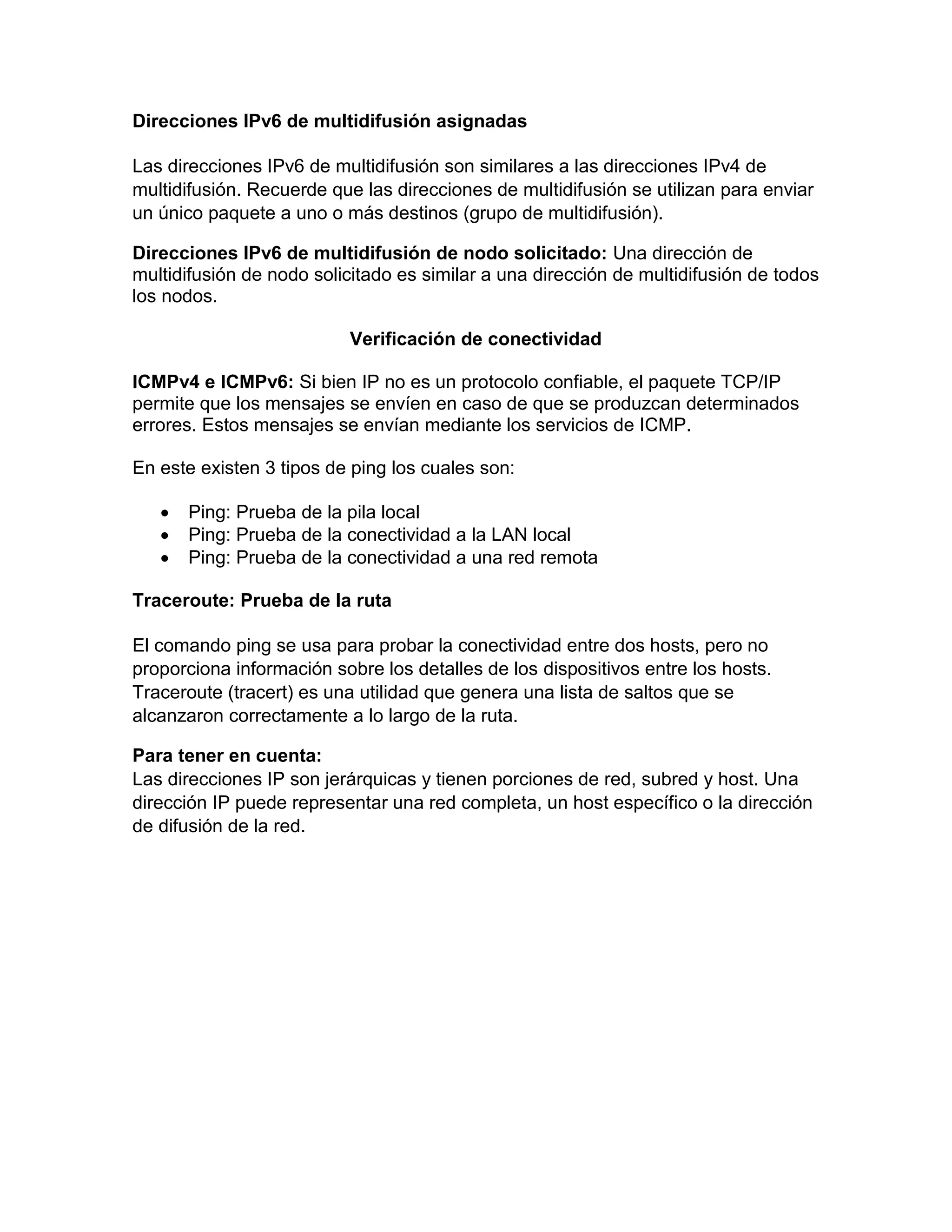 Direcciones IPv6 de multidifusión asignadas
Las direcciones IPv6 de multidifusión son similares a las direcciones IPv4 de
multidifusión. Recuerde que las direcciones de multidifusión se utilizan para enviar
un único paquete a uno o más destinos (grupo de multidifusión).
Direcciones IPv6 de multidifusión de nodo solicitado: Una dirección de
multidifusión de nodo solicitado es similar a una dirección de multidifusión de todos
los nodos.
Verificación de conectividad
ICMPv4 e ICMPv6: Si bien IP no es un protocolo confiable, el paquete TCP/IP
permite que los mensajes se envíen en caso de que se produzcan determinados
errores. Estos mensajes se envían mediante los servicios de ICMP.
En este existen 3 tipos de ping los cuales son:
 Ping: Prueba de la pila local
 Ping: Prueba de la conectividad a la LAN local
 Ping: Prueba de la conectividad a una red remota
Traceroute: Prueba de la ruta
El comando ping se usa para probar la conectividad entre dos hosts, pero no
proporciona información sobre los detalles de los dispositivos entre los hosts.
Traceroute (tracert) es una utilidad que genera una lista de saltos que se
alcanzaron correctamente a lo largo de la ruta.
Para tener en cuenta:
Las direcciones IP son jerárquicas y tienen porciones de red, subred y host. Una
dirección IP puede representar una red completa, un host específico o la dirección
de difusión de la red.
 