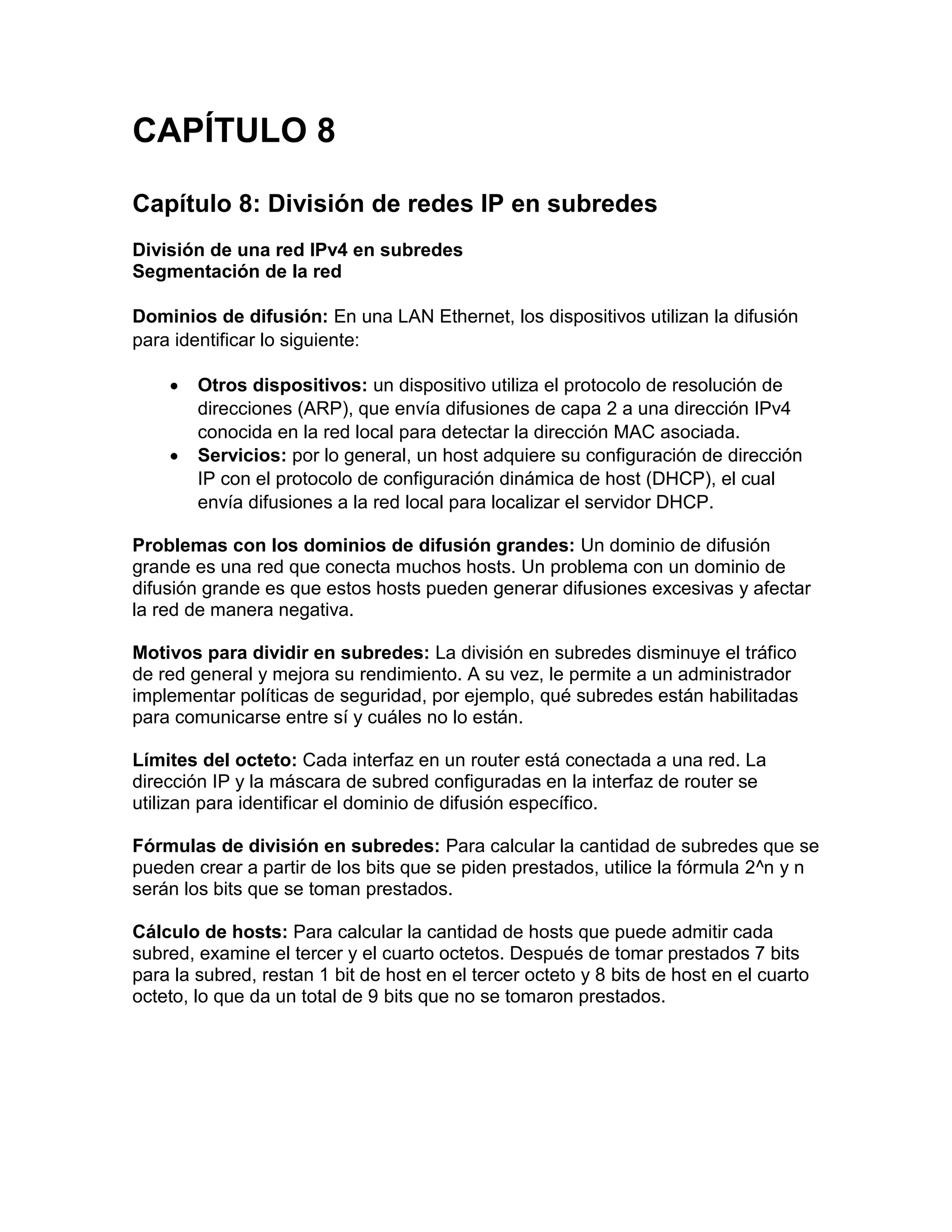 CAPÍTULO 8
Capítulo 8: División de redes IP en subredes
División de una red IPv4 en subredes
Segmentación de la red
Dominios de difusión: En una LAN Ethernet, los dispositivos utilizan la difusión
para identificar lo siguiente:
 Otros dispositivos: un dispositivo utiliza el protocolo de resolución de
direcciones (ARP), que envía difusiones de capa 2 a una dirección IPv4
conocida en la red local para detectar la dirección MAC asociada.
 Servicios: por lo general, un host adquiere su configuración de dirección
IP con el protocolo de configuración dinámica de host (DHCP), el cual
envía difusiones a la red local para localizar el servidor DHCP.
Problemas con los dominios de difusión grandes: Un dominio de difusión
grande es una red que conecta muchos hosts. Un problema con un dominio de
difusión grande es que estos hosts pueden generar difusiones excesivas y afectar
la red de manera negativa.
Motivos para dividir en subredes: La división en subredes disminuye el tráfico
de red general y mejora su rendimiento. A su vez, le permite a un administrador
implementar políticas de seguridad, por ejemplo, qué subredes están habilitadas
para comunicarse entre sí y cuáles no lo están.
Límites del octeto: Cada interfaz en un router está conectada a una red. La
dirección IP y la máscara de subred configuradas en la interfaz de router se
utilizan para identificar el dominio de difusión específico.
Fórmulas de división en subredes: Para calcular la cantidad de subredes que se
pueden crear a partir de los bits que se piden prestados, utilice la fórmula 2^n y n
serán los bits que se toman prestados.
Cálculo de hosts: Para calcular la cantidad de hosts que puede admitir cada
subred, examine el tercer y el cuarto octetos. Después de tomar prestados 7 bits
para la subred, restan 1 bit de host en el tercer octeto y 8 bits de host en el cuarto
octeto, lo que da un total de 9 bits que no se tomaron prestados.
 