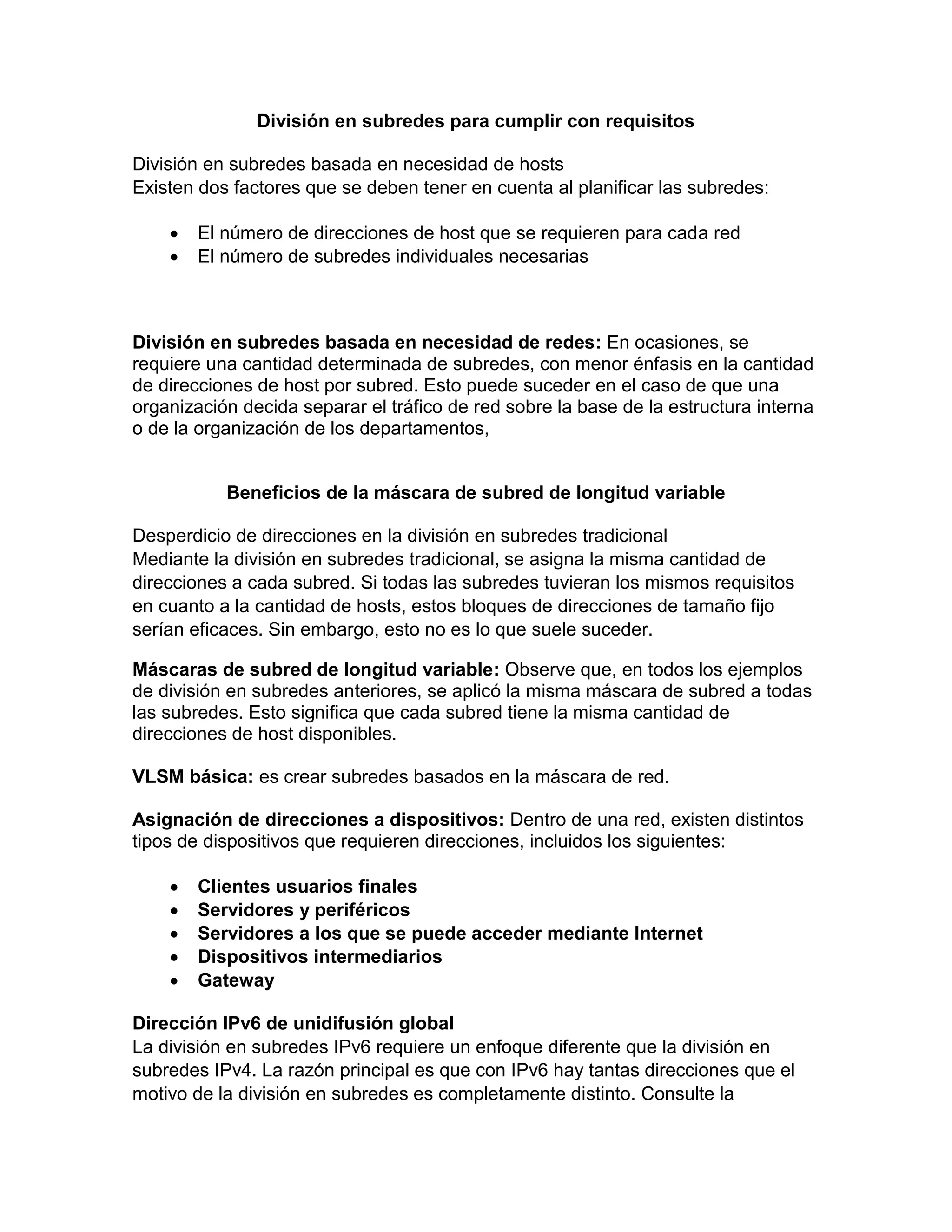 División en subredes para cumplir con requisitos
División en subredes basada en necesidad de hosts
Existen dos factores que se deben tener en cuenta al planificar las subredes:
 El número de direcciones de host que se requieren para cada red
 El número de subredes individuales necesarias
División en subredes basada en necesidad de redes: En ocasiones, se
requiere una cantidad determinada de subredes, con menor énfasis en la cantidad
de direcciones de host por subred. Esto puede suceder en el caso de que una
organización decida separar el tráfico de red sobre la base de la estructura interna
o de la organización de los departamentos,
Beneficios de la máscara de subred de longitud variable
Desperdicio de direcciones en la división en subredes tradicional
Mediante la división en subredes tradicional, se asigna la misma cantidad de
direcciones a cada subred. Si todas las subredes tuvieran los mismos requisitos
en cuanto a la cantidad de hosts, estos bloques de direcciones de tamaño fijo
serían eficaces. Sin embargo, esto no es lo que suele suceder.
Máscaras de subred de longitud variable: Observe que, en todos los ejemplos
de división en subredes anteriores, se aplicó la misma máscara de subred a todas
las subredes. Esto significa que cada subred tiene la misma cantidad de
direcciones de host disponibles.
VLSM básica: es crear subredes basados en la máscara de red.
Asignación de direcciones a dispositivos: Dentro de una red, existen distintos
tipos de dispositivos que requieren direcciones, incluidos los siguientes:
 Clientes usuarios finales
 Servidores y periféricos
 Servidores a los que se puede acceder mediante Internet
 Dispositivos intermediarios
 Gateway
Dirección IPv6 de unidifusión global
La división en subredes IPv6 requiere un enfoque diferente que la división en
subredes IPv4. La razón principal es que con IPv6 hay tantas direcciones que el
motivo de la división en subredes es completamente distinto. Consulte la
 
