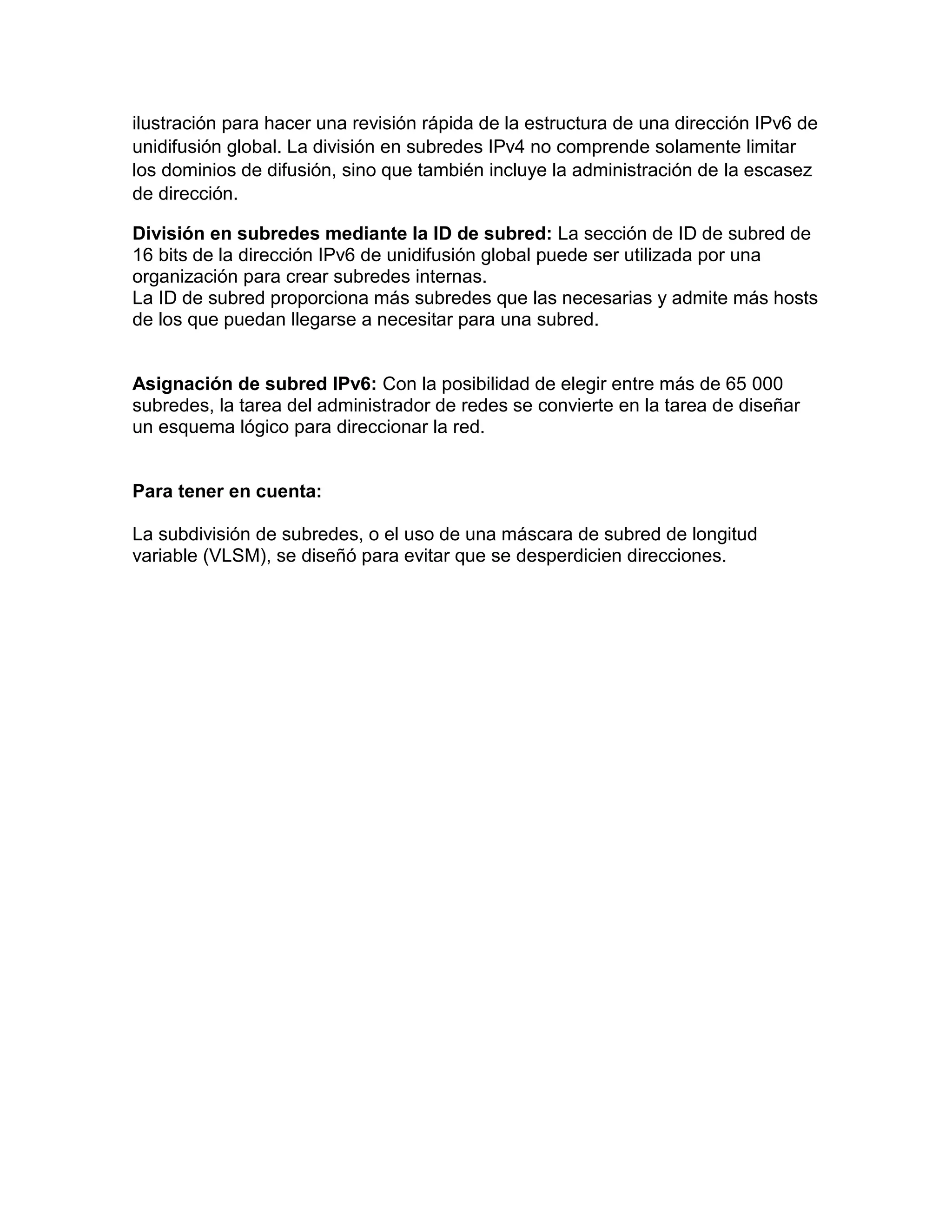 ilustración para hacer una revisión rápida de la estructura de una dirección IPv6 de
unidifusión global. La división en subredes IPv4 no comprende solamente limitar
los dominios de difusión, sino que también incluye la administración de la escasez
de dirección.
División en subredes mediante la ID de subred: La sección de ID de subred de
16 bits de la dirección IPv6 de unidifusión global puede ser utilizada por una
organización para crear subredes internas.
La ID de subred proporciona más subredes que las necesarias y admite más hosts
de los que puedan llegarse a necesitar para una subred.
Asignación de subred IPv6: Con la posibilidad de elegir entre más de 65 000
subredes, la tarea del administrador de redes se convierte en la tarea de diseñar
un esquema lógico para direccionar la red.
Para tener en cuenta:
La subdivisión de subredes, o el uso de una máscara de subred de longitud
variable (VLSM), se diseñó para evitar que se desperdicien direcciones.
 