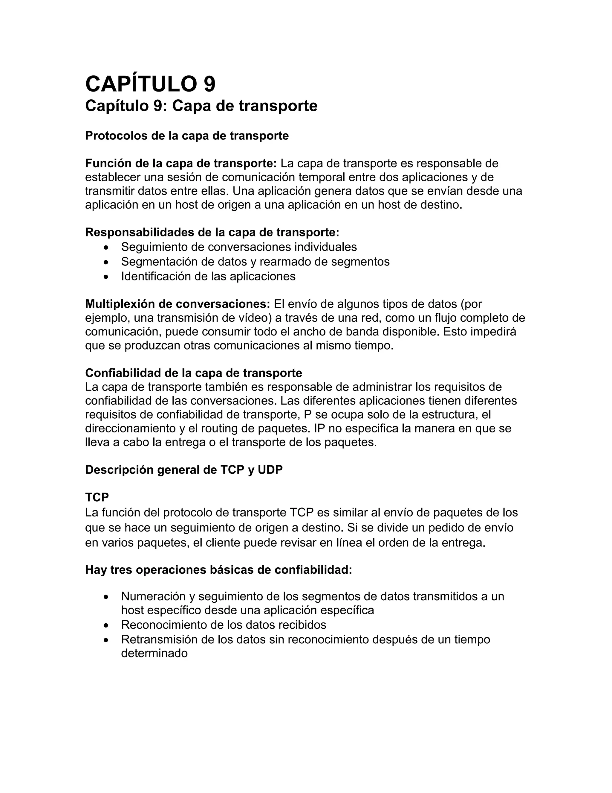 CAPÍTULO 9
Capítulo 9: Capa de transporte
Protocolos de la capa de transporte
Función de la capa de transporte: La capa de transporte es responsable de
establecer una sesión de comunicación temporal entre dos aplicaciones y de
transmitir datos entre ellas. Una aplicación genera datos que se envían desde una
aplicación en un host de origen a una aplicación en un host de destino.
Responsabilidades de la capa de transporte:
 Seguimiento de conversaciones individuales
 Segmentación de datos y rearmado de segmentos
 Identificación de las aplicaciones
Multiplexión de conversaciones: El envío de algunos tipos de datos (por
ejemplo, una transmisión de vídeo) a través de una red, como un flujo completo de
comunicación, puede consumir todo el ancho de banda disponible. Esto impedirá
que se produzcan otras comunicaciones al mismo tiempo.
Confiabilidad de la capa de transporte
La capa de transporte también es responsable de administrar los requisitos de
confiabilidad de las conversaciones. Las diferentes aplicaciones tienen diferentes
requisitos de confiabilidad de transporte, P se ocupa solo de la estructura, el
direccionamiento y el routing de paquetes. IP no especifica la manera en que se
lleva a cabo la entrega o el transporte de los paquetes.
Descripción general de TCP y UDP
TCP
La función del protocolo de transporte TCP es similar al envío de paquetes de los
que se hace un seguimiento de origen a destino. Si se divide un pedido de envío
en varios paquetes, el cliente puede revisar en línea el orden de la entrega.
Hay tres operaciones básicas de confiabilidad:
 Numeración y seguimiento de los segmentos de datos transmitidos a un
host específico desde una aplicación específica
 Reconocimiento de los datos recibidos
 Retransmisión de los datos sin reconocimiento después de un tiempo
determinado
 