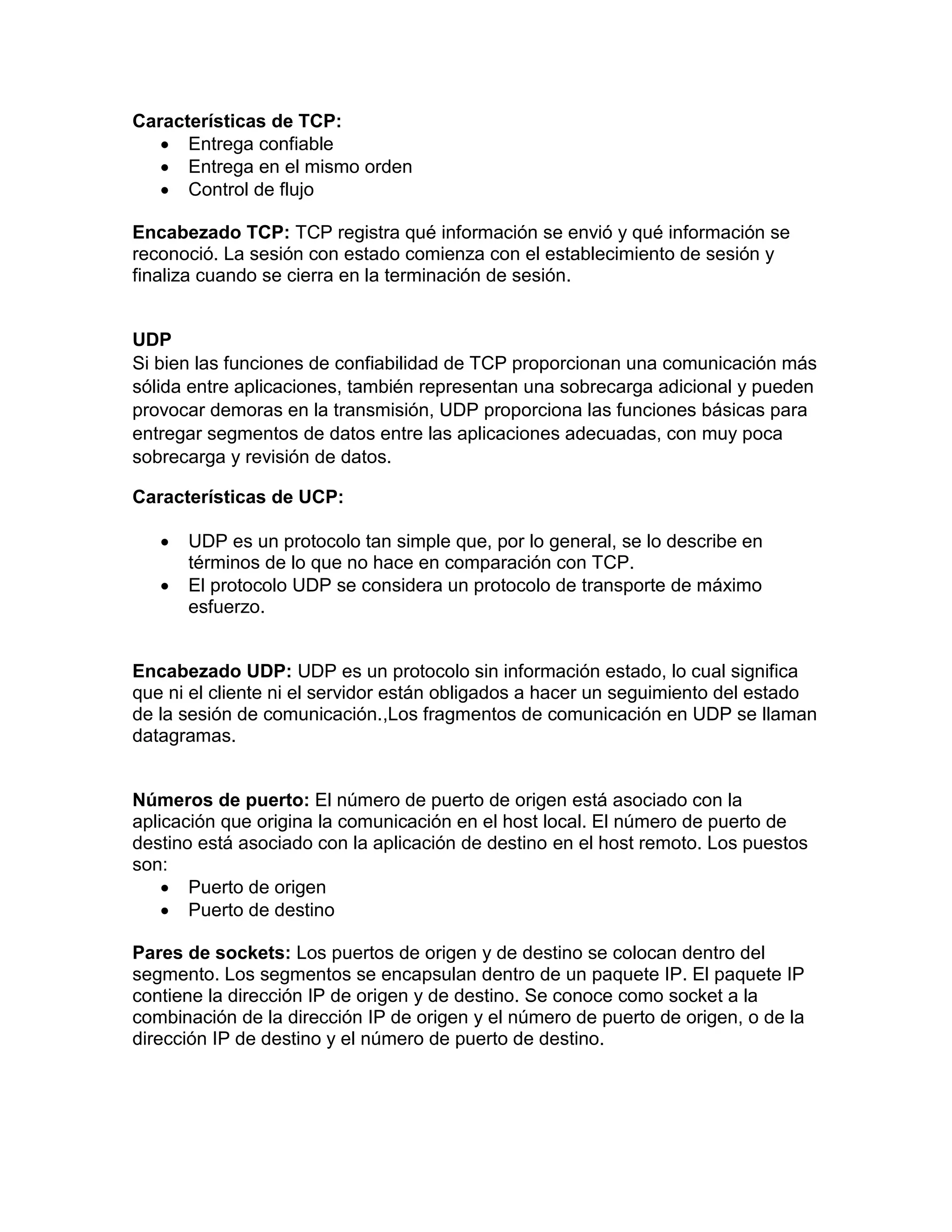 Características de TCP:
 Entrega confiable
 Entrega en el mismo orden
 Control de flujo
Encabezado TCP: TCP registra qué información se envió y qué información se
reconoció. La sesión con estado comienza con el establecimiento de sesión y
finaliza cuando se cierra en la terminación de sesión.
UDP
Si bien las funciones de confiabilidad de TCP proporcionan una comunicación más
sólida entre aplicaciones, también representan una sobrecarga adicional y pueden
provocar demoras en la transmisión, UDP proporciona las funciones básicas para
entregar segmentos de datos entre las aplicaciones adecuadas, con muy poca
sobrecarga y revisión de datos.
Características de UCP:
 UDP es un protocolo tan simple que, por lo general, se lo describe en
términos de lo que no hace en comparación con TCP.
 El protocolo UDP se considera un protocolo de transporte de máximo
esfuerzo.
Encabezado UDP: UDP es un protocolo sin información estado, lo cual significa
que ni el cliente ni el servidor están obligados a hacer un seguimiento del estado
de la sesión de comunicación.,Los fragmentos de comunicación en UDP se llaman
datagramas.
Números de puerto: El número de puerto de origen está asociado con la
aplicación que origina la comunicación en el host local. El número de puerto de
destino está asociado con la aplicación de destino en el host remoto. Los puestos
son:
 Puerto de origen
 Puerto de destino
Pares de sockets: Los puertos de origen y de destino se colocan dentro del
segmento. Los segmentos se encapsulan dentro de un paquete IP. El paquete IP
contiene la dirección IP de origen y de destino. Se conoce como socket a la
combinación de la dirección IP de origen y el número de puerto de origen, o de la
dirección IP de destino y el número de puerto de destino.
 