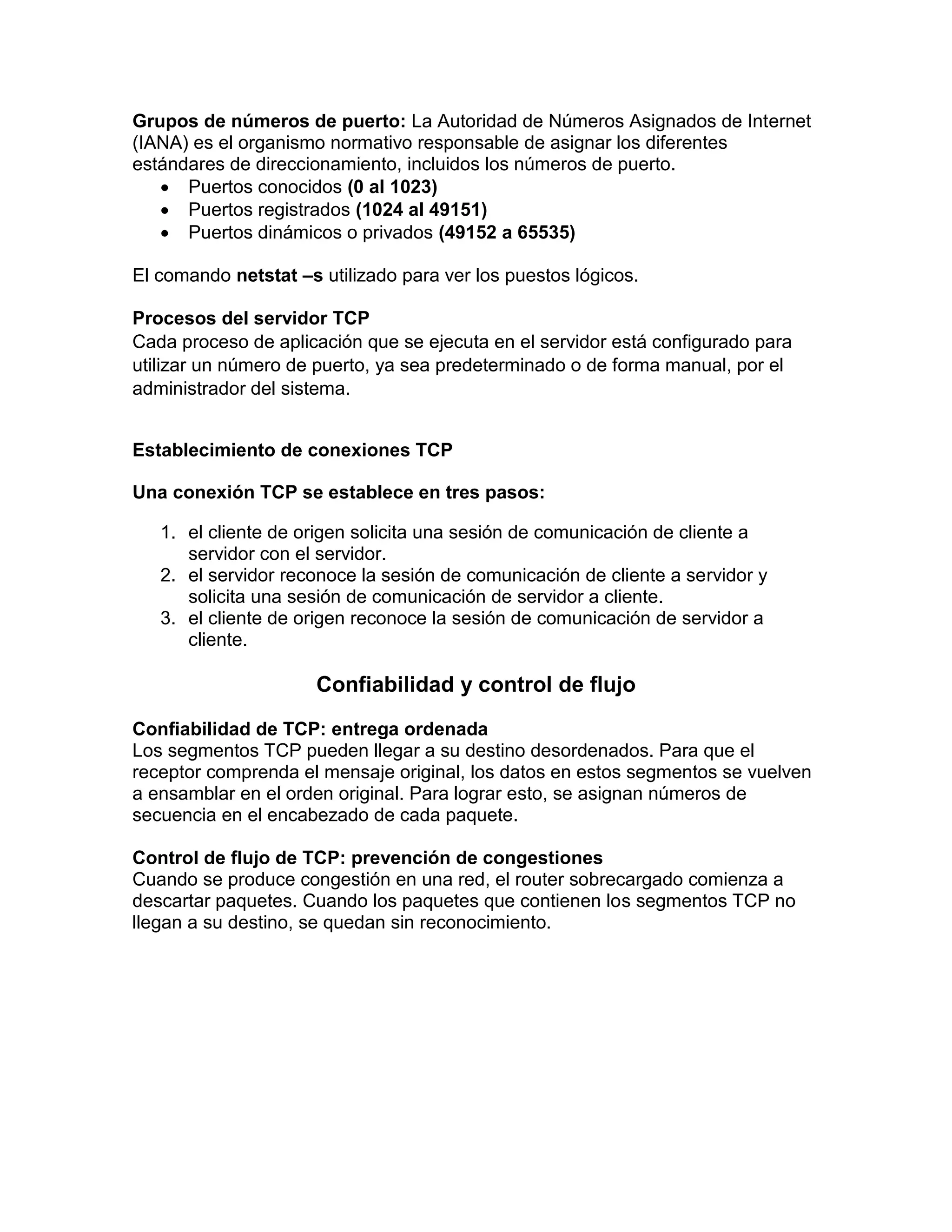 Grupos de números de puerto: La Autoridad de Números Asignados de Internet
(IANA) es el organismo normativo responsable de asignar los diferentes
estándares de direccionamiento, incluidos los números de puerto.
 Puertos conocidos (0 al 1023)
 Puertos registrados (1024 al 49151)
 Puertos dinámicos o privados (49152 a 65535)
El comando netstat –s utilizado para ver los puestos lógicos.
Procesos del servidor TCP
Cada proceso de aplicación que se ejecuta en el servidor está configurado para
utilizar un número de puerto, ya sea predeterminado o de forma manual, por el
administrador del sistema.
Establecimiento de conexiones TCP
Una conexión TCP se establece en tres pasos:
1. el cliente de origen solicita una sesión de comunicación de cliente a
servidor con el servidor.
2. el servidor reconoce la sesión de comunicación de cliente a servidor y
solicita una sesión de comunicación de servidor a cliente.
3. el cliente de origen reconoce la sesión de comunicación de servidor a
cliente.
Confiabilidad y control de flujo
Confiabilidad de TCP: entrega ordenada
Los segmentos TCP pueden llegar a su destino desordenados. Para que el
receptor comprenda el mensaje original, los datos en estos segmentos se vuelven
a ensamblar en el orden original. Para lograr esto, se asignan números de
secuencia en el encabezado de cada paquete.
Control de flujo de TCP: prevención de congestiones
Cuando se produce congestión en una red, el router sobrecargado comienza a
descartar paquetes. Cuando los paquetes que contienen los segmentos TCP no
llegan a su destino, se quedan sin reconocimiento.
 