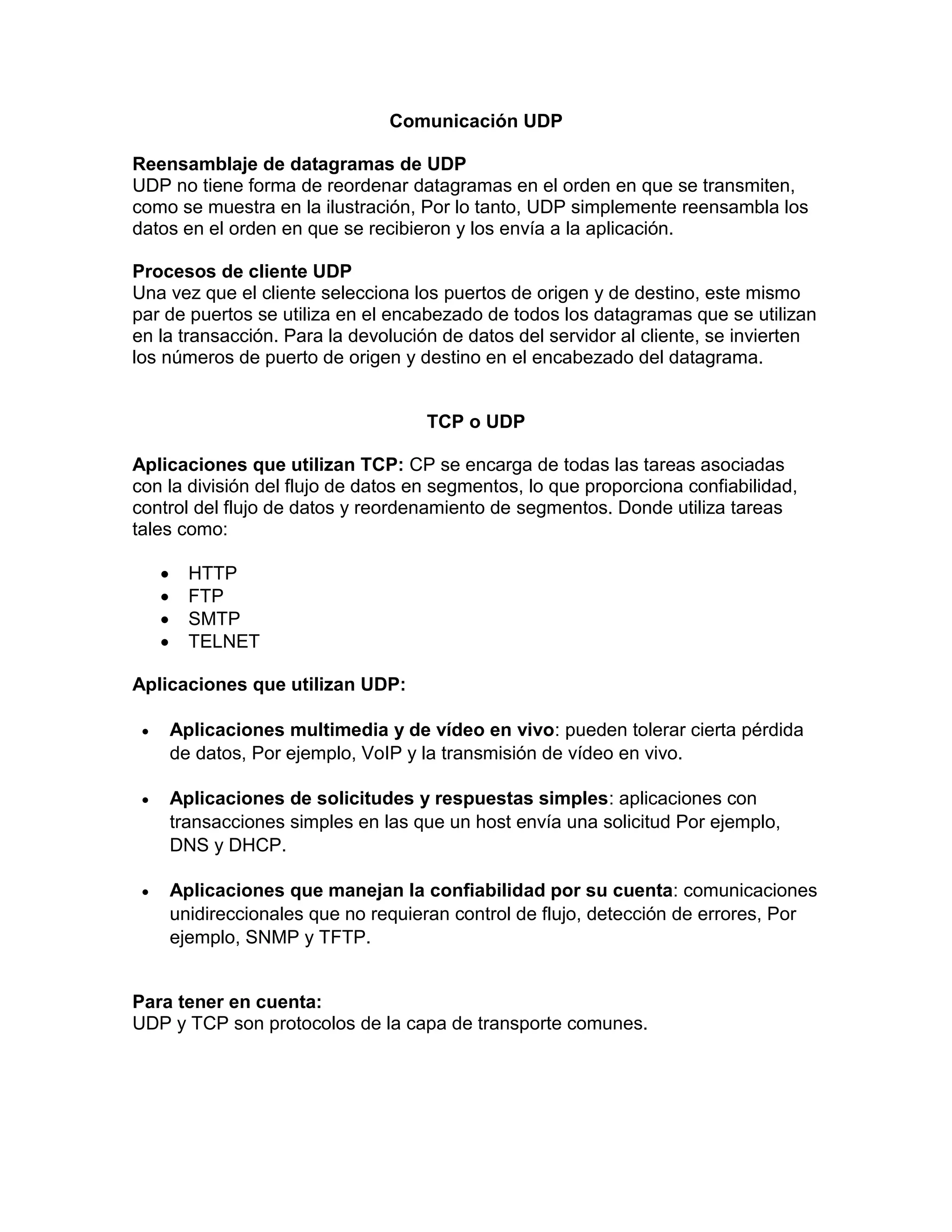 Comunicación UDP
Reensamblaje de datagramas de UDP
UDP no tiene forma de reordenar datagramas en el orden en que se transmiten,
como se muestra en la ilustración, Por lo tanto, UDP simplemente reensambla los
datos en el orden en que se recibieron y los envía a la aplicación.
Procesos de cliente UDP
Una vez que el cliente selecciona los puertos de origen y de destino, este mismo
par de puertos se utiliza en el encabezado de todos los datagramas que se utilizan
en la transacción. Para la devolución de datos del servidor al cliente, se invierten
los números de puerto de origen y destino en el encabezado del datagrama.
TCP o UDP
Aplicaciones que utilizan TCP: CP se encarga de todas las tareas asociadas
con la división del flujo de datos en segmentos, lo que proporciona confiabilidad,
control del flujo de datos y reordenamiento de segmentos. Donde utiliza tareas
tales como:
 HTTP
 FTP
 SMTP
 TELNET
Aplicaciones que utilizan UDP:
 Aplicaciones multimedia y de vídeo en vivo: pueden tolerar cierta pérdida
de datos, Por ejemplo, VoIP y la transmisión de vídeo en vivo.
 Aplicaciones de solicitudes y respuestas simples: aplicaciones con
transacciones simples en las que un host envía una solicitud Por ejemplo,
DNS y DHCP.
 Aplicaciones que manejan la confiabilidad por su cuenta: comunicaciones
unidireccionales que no requieran control de flujo, detección de errores, Por
ejemplo, SNMP y TFTP.
Para tener en cuenta:
UDP y TCP son protocolos de la capa de transporte comunes.
 