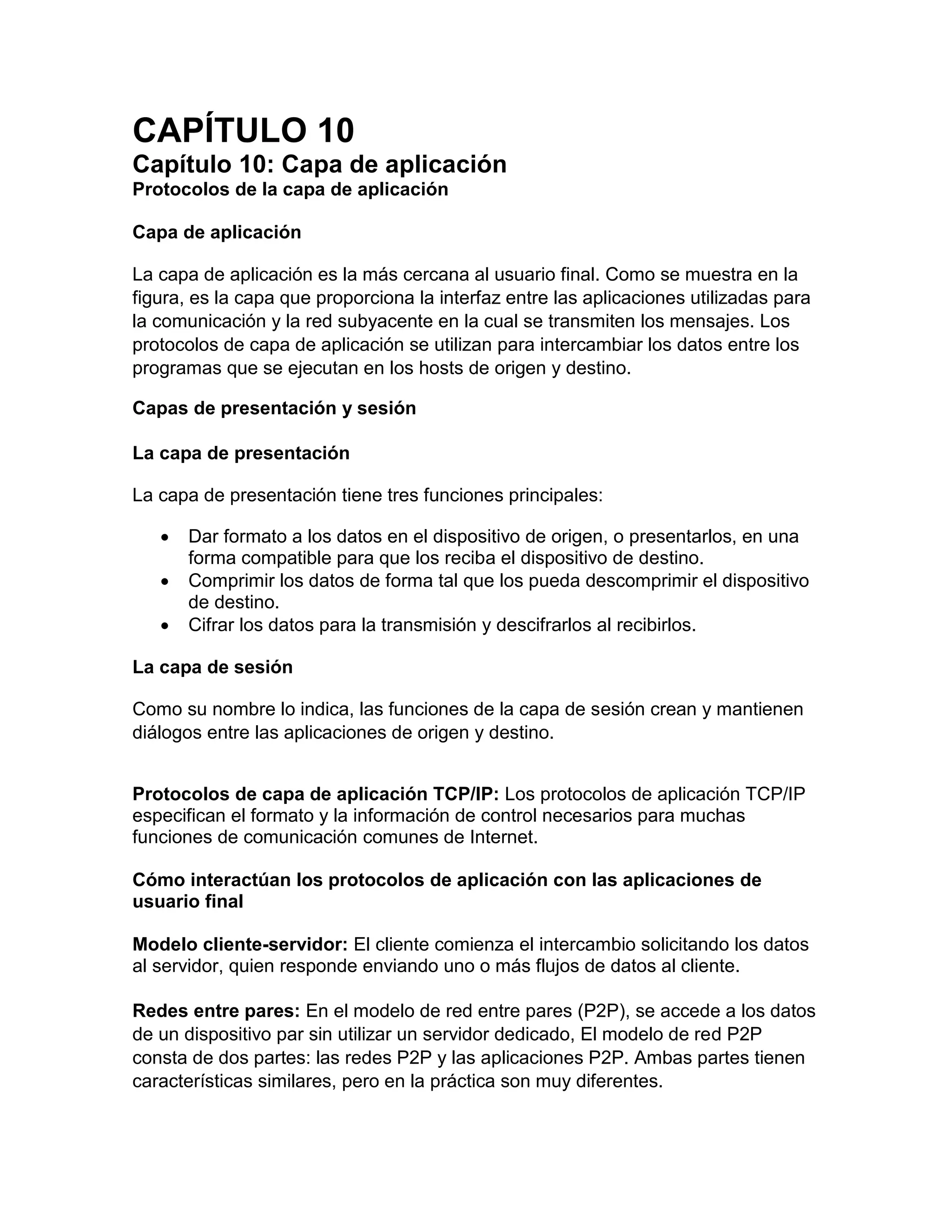 CAPÍTULO 10
Capítulo 10: Capa de aplicación
Protocolos de la capa de aplicación
Capa de aplicación
La capa de aplicación es la más cercana al usuario final. Como se muestra en la
figura, es la capa que proporciona la interfaz entre las aplicaciones utilizadas para
la comunicación y la red subyacente en la cual se transmiten los mensajes. Los
protocolos de capa de aplicación se utilizan para intercambiar los datos entre los
programas que se ejecutan en los hosts de origen y destino.
Capas de presentación y sesión
La capa de presentación
La capa de presentación tiene tres funciones principales:
 Dar formato a los datos en el dispositivo de origen, o presentarlos, en una
forma compatible para que los reciba el dispositivo de destino.
 Comprimir los datos de forma tal que los pueda descomprimir el dispositivo
de destino.
 Cifrar los datos para la transmisión y descifrarlos al recibirlos.
La capa de sesión
Como su nombre lo indica, las funciones de la capa de sesión crean y mantienen
diálogos entre las aplicaciones de origen y destino.
Protocolos de capa de aplicación TCP/IP: Los protocolos de aplicación TCP/IP
especifican el formato y la información de control necesarios para muchas
funciones de comunicación comunes de Internet.
Cómo interactúan los protocolos de aplicación con las aplicaciones de
usuario final
Modelo cliente-servidor: El cliente comienza el intercambio solicitando los datos
al servidor, quien responde enviando uno o más flujos de datos al cliente.
Redes entre pares: En el modelo de red entre pares (P2P), se accede a los datos
de un dispositivo par sin utilizar un servidor dedicado, El modelo de red P2P
consta de dos partes: las redes P2P y las aplicaciones P2P. Ambas partes tienen
características similares, pero en la práctica son muy diferentes.
 